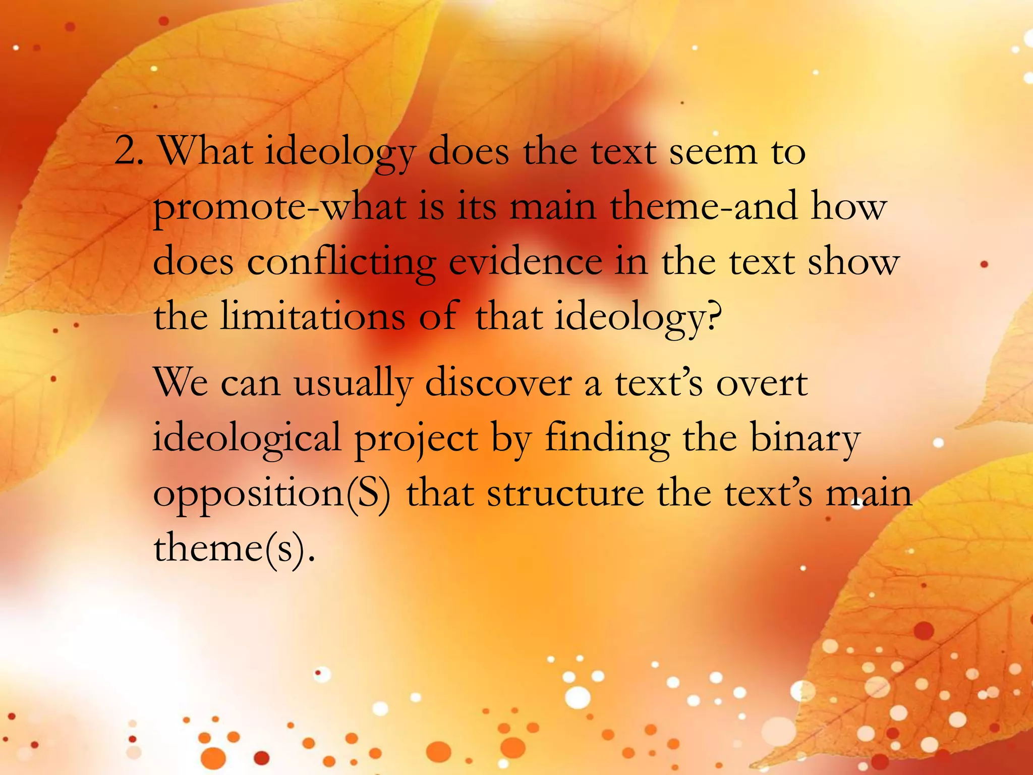 2. What ideology does the text seem to 
promote-what is its main theme-and how 
does conflicting evidence in the text show 
the limitations of that ideology? 
We can usually discover a text’s overt 
ideological project by finding the binary 
opposition(S) that structure the text’s main 
theme(s). 
 