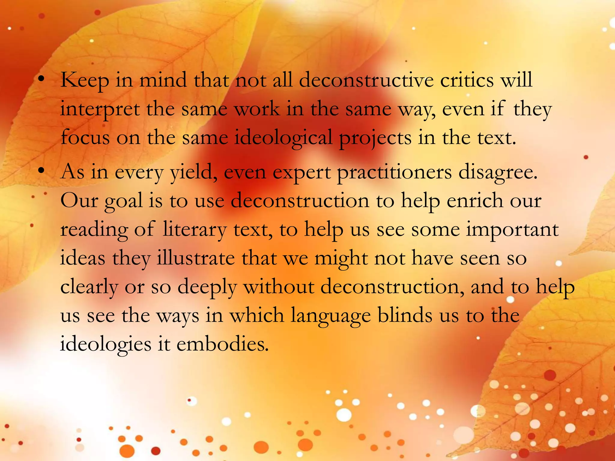 • Keep in mind that not all deconstructive critics will 
interpret the same work in the same way, even if they 
focus on the same ideological projects in the text. 
• As in every yield, even expert practitioners disagree. 
Our goal is to use deconstruction to help enrich our 
reading of literary text, to help us see some important 
ideas they illustrate that we might not have seen so 
clearly or so deeply without deconstruction, and to help 
us see the ways in which language blinds us to the 
ideologies it embodies. 
 