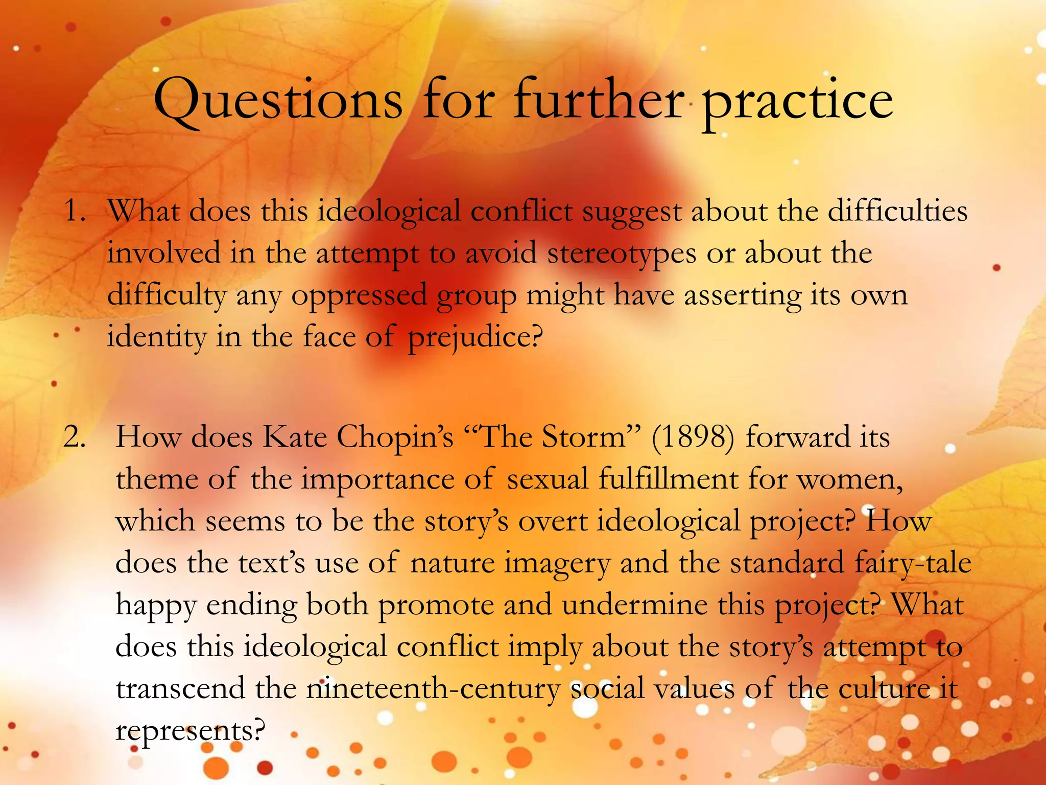 Questions for further practice 
1. What does this ideological conflict suggest about the difficulties 
involved in the attempt to avoid stereotypes or about the 
difficulty any oppressed group might have asserting its own 
identity in the face of prejudice? 
2. How does Kate Chopin’s “The Storm” (1898) forward its 
theme of the importance of sexual fulfillment for women, 
which seems to be the story’s overt ideological project? How 
does the text’s use of nature imagery and the standard fairy-tale 
happy ending both promote and undermine this project? What 
does this ideological conflict imply about the story’s attempt to 
transcend the nineteenth-century social values of the culture it 
represents? 
 