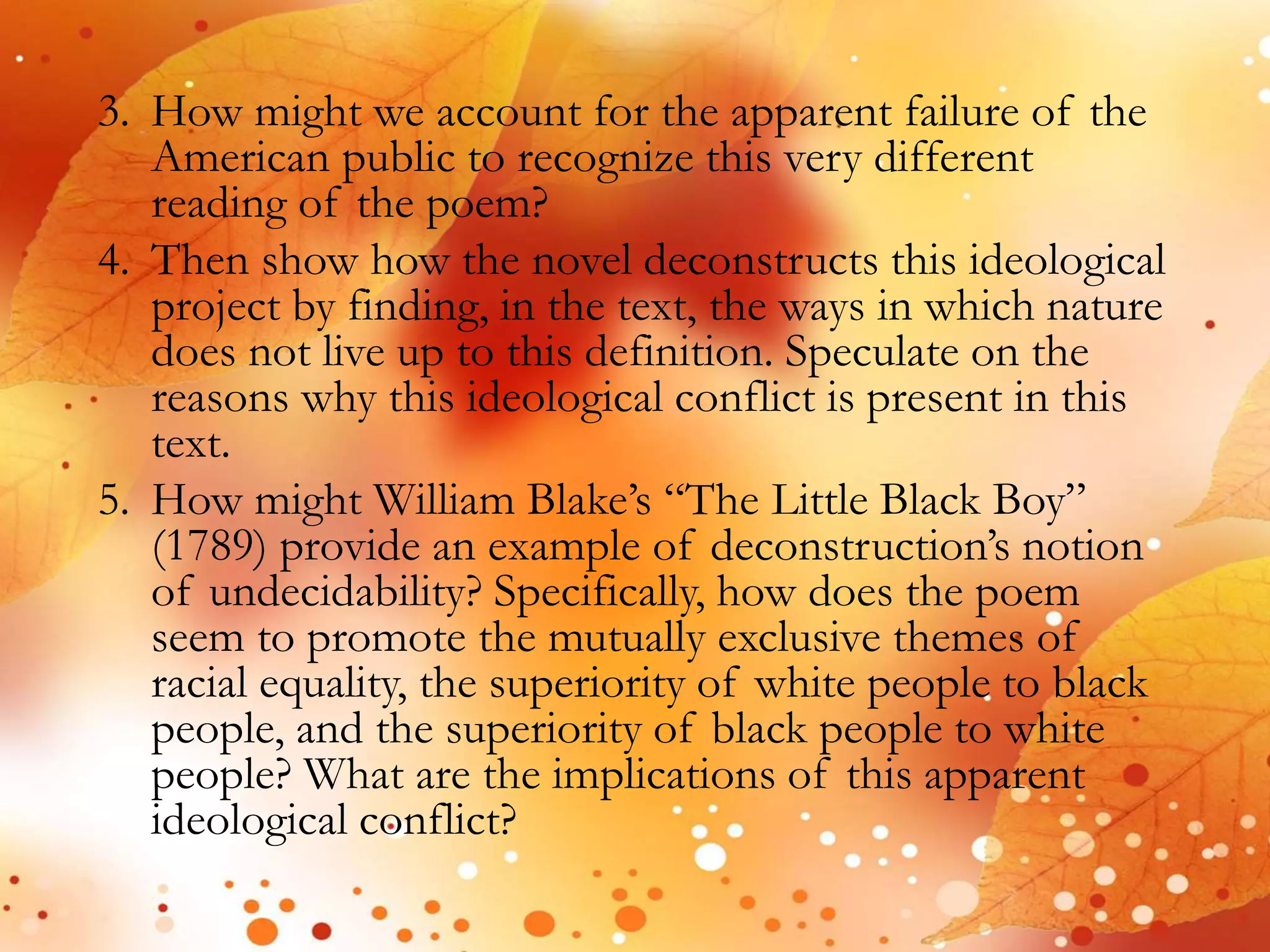 3. How might we account for the apparent failure of the 
American public to recognize this very different 
reading of the poem? 
4. Then show how the novel deconstructs this ideological 
project by finding, in the text, the ways in which nature 
does not live up to this definition. Speculate on the 
reasons why this ideological conflict is present in this 
text. 
5. How might William Blake’s “The Little Black Boy” 
(1789) provide an example of deconstruction’s notion 
of undecidability? Specifically, how does the poem 
seem to promote the mutually exclusive themes of 
racial equality, the superiority of white people to black 
people, and the superiority of black people to white 
people? What are the implications of this apparent 
ideological conflict? 
 