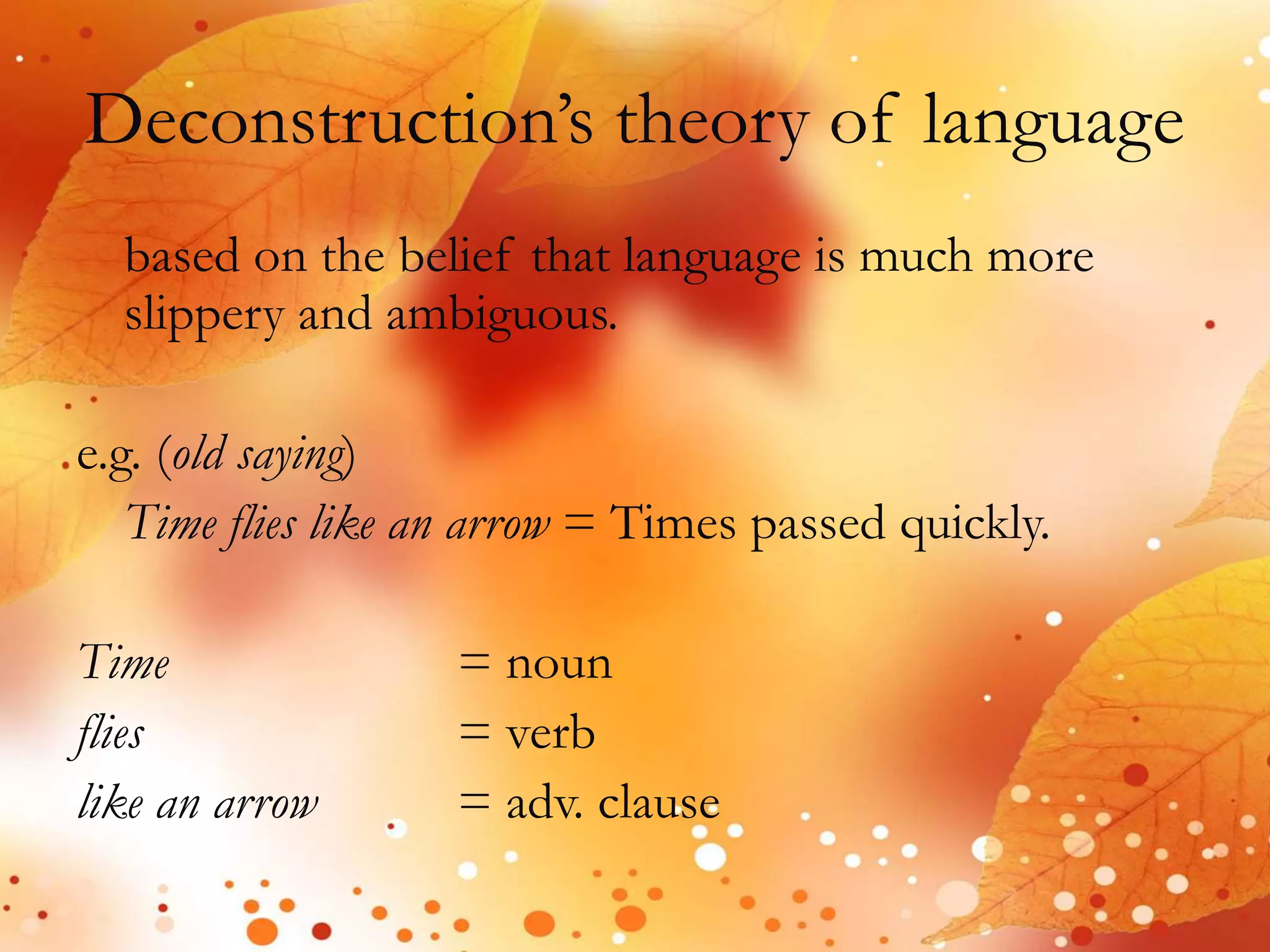 Deconstruction’s theory of language 
based on the belief that language is much more 
slippery and ambiguous. 
e.g. (old saying) 
Time flies like an arrow = Times passed quickly. 
Time = noun 
flies = verb 
like an arrow = adv. clause 
 