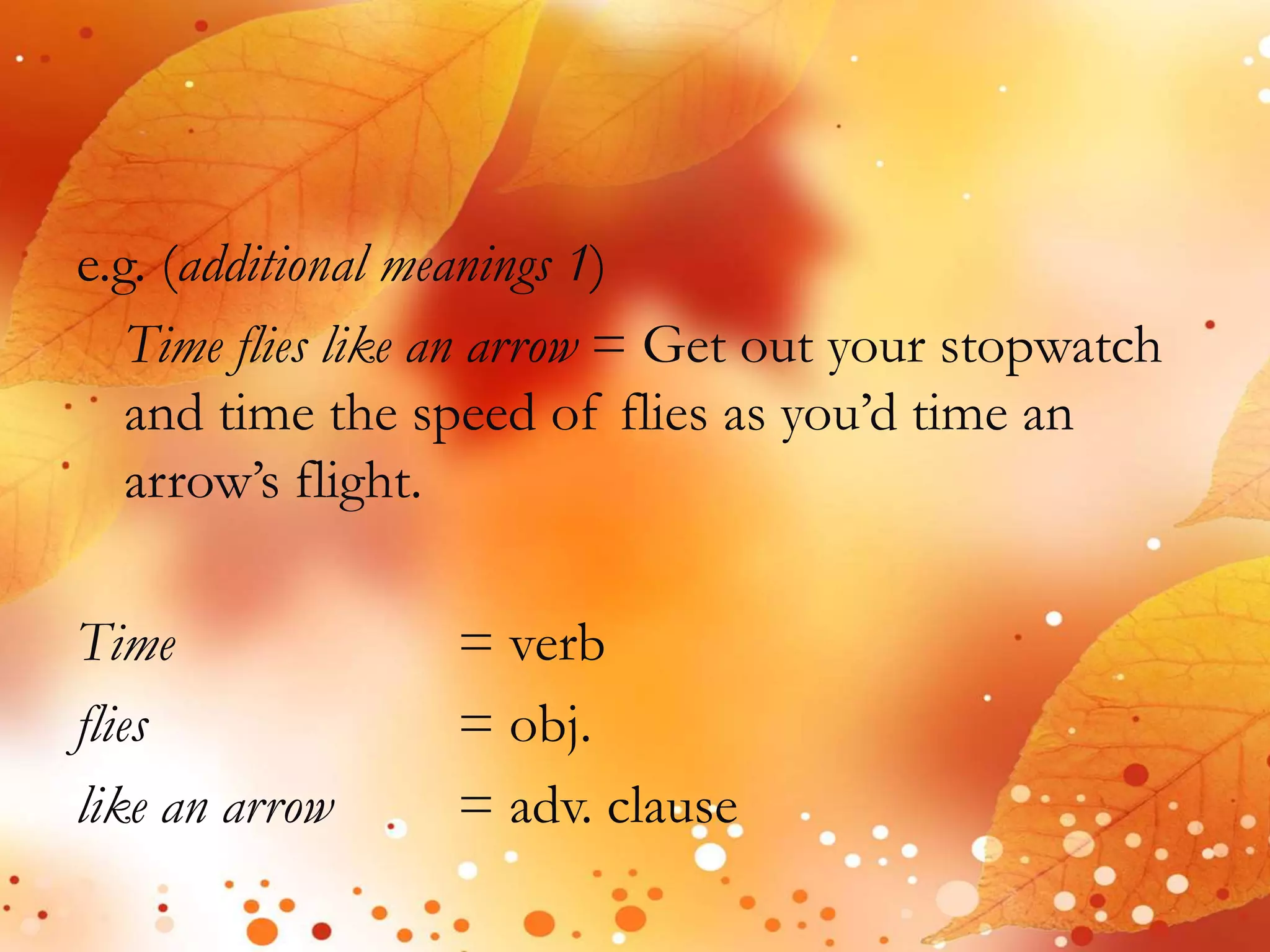 e.g. (additional meanings 1) 
Time flies like an arrow = Get out your stopwatch 
and time the speed of flies as you’d time an 
arrow’s flight. 
Time = verb 
flies = obj. 
like an arrow = adv. clause 
 