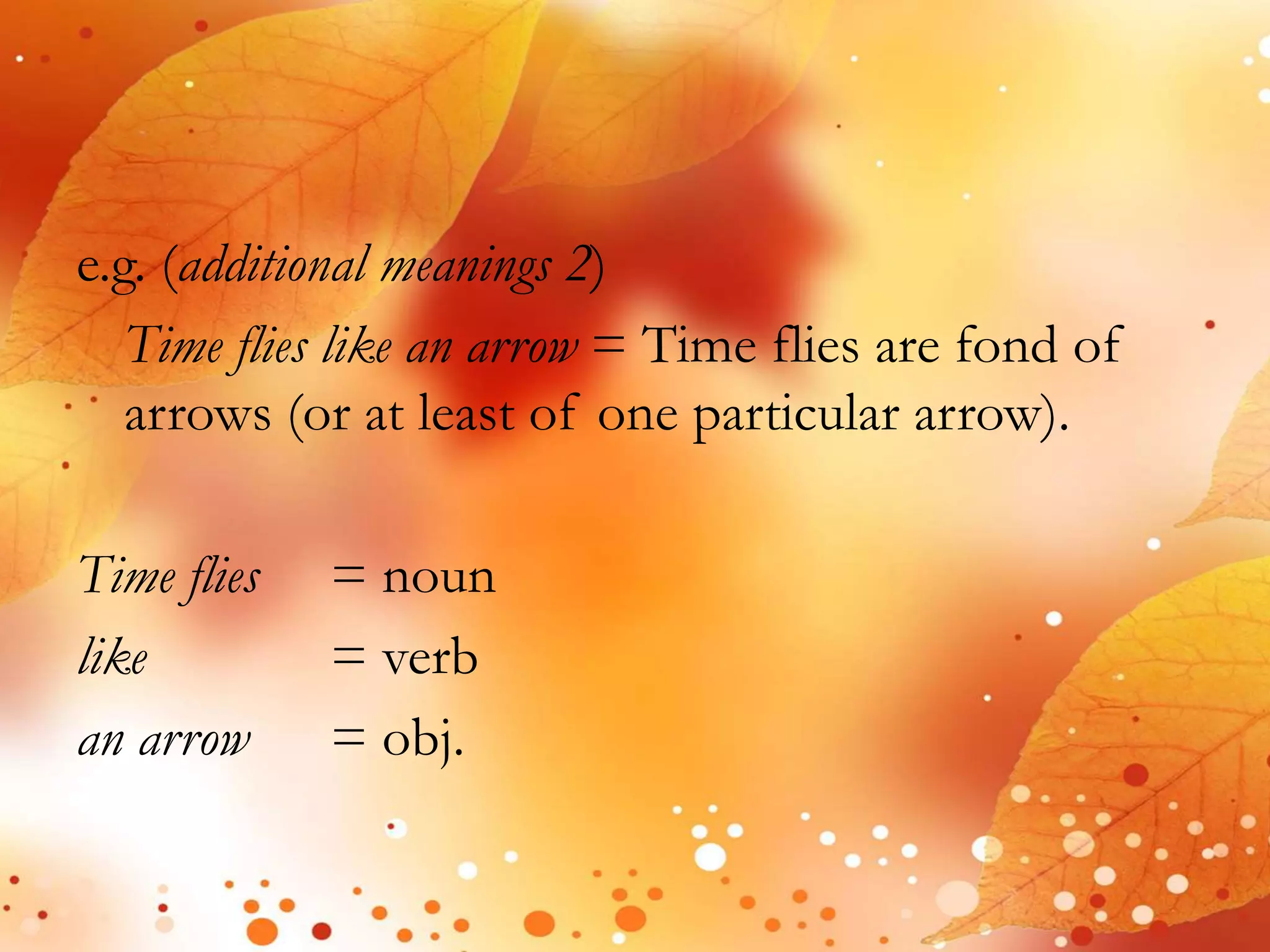 e.g. (additional meanings 2) 
Time flies like an arrow = Time flies are fond of 
arrows (or at least of one particular arrow). 
Time flies = noun 
like = verb 
an arrow = obj. 
 