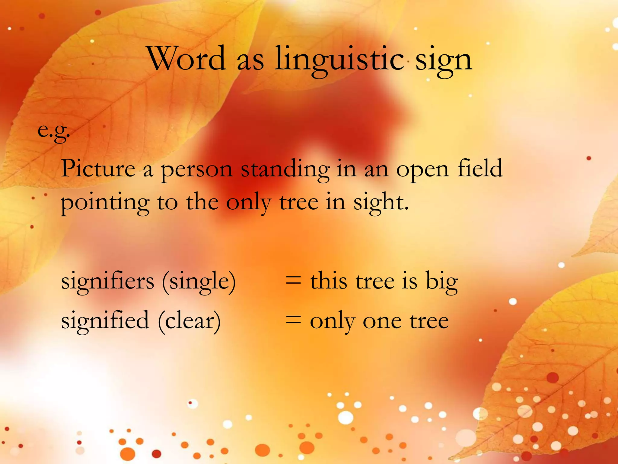 Word as linguistic sign 
e.g. 
Picture a person standing in an open field 
pointing to the only tree in sight. 
signifiers (single) = this tree is big 
signified (clear) = only one tree 
 