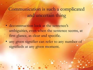 Communication is such a complicated 
and uncertain thing 
• deconstruction look at the sentence’s 
ambiguities, even when the sentence seems, at 
first glance, as clear and specific. 
• any given signifier can refer to any number of 
signifieds at any given moment. 
 