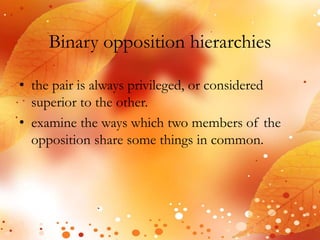 Binary opposition hierarchies 
• the pair is always privileged, or considered 
superior to the other. 
• examine the ways which two members of the 
opposition share some things in common. 
 