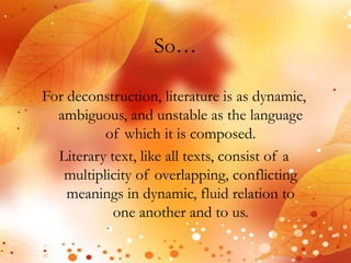 So… 
For deconstruction, literature is as dynamic, 
ambiguous, and unstable as the language 
of which it is composed. 
Literary text, like all texts, consist of a 
multiplicity of overlapping, conflicting 
meanings in dynamic, fluid relation to 
one another and to us. 
 