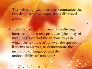 The following two questions summarize the 
two deconstructive approaches discussed 
above: 
1. How we can use the various conflicting 
interpretations a text produces (the “play of 
meanings”) or find the various ways in 
which the text doesn’t answer the questions 
it seems to answer, to demonstrate the 
instability of language and the 
undecidability of meaning? 
 