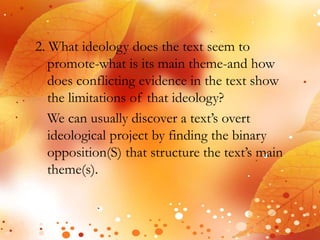 2. What ideology does the text seem to 
promote-what is its main theme-and how 
does conflicting evidence in the text show 
the limitations of that ideology? 
We can usually discover a text’s overt 
ideological project by finding the binary 
opposition(S) that structure the text’s main 
theme(s). 
 