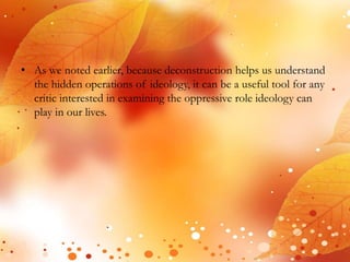 • As we noted earlier, because deconstruction helps us understand 
the hidden operations of ideology, it can be a useful tool for any 
critic interested in examining the oppressive role ideology can 
play in our lives. 
 