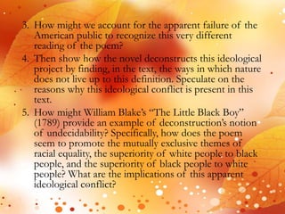 3. How might we account for the apparent failure of the 
American public to recognize this very different 
reading of the poem? 
4. Then show how the novel deconstructs this ideological 
project by finding, in the text, the ways in which nature 
does not live up to this definition. Speculate on the 
reasons why this ideological conflict is present in this 
text. 
5. How might William Blake’s “The Little Black Boy” 
(1789) provide an example of deconstruction’s notion 
of undecidability? Specifically, how does the poem 
seem to promote the mutually exclusive themes of 
racial equality, the superiority of white people to black 
people, and the superiority of black people to white 
people? What are the implications of this apparent 
ideological conflict? 
 