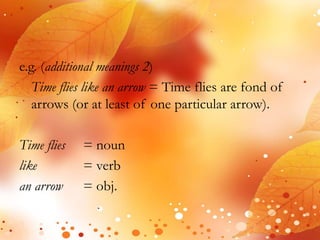 e.g. (additional meanings 2) 
Time flies like an arrow = Time flies are fond of 
arrows (or at least of one particular arrow). 
Time flies = noun 
like = verb 
an arrow = obj. 
 