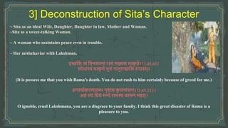 ~ Sita as an ideal Wife, Daughter, Daughter in law, Mother and Woman.
~Sita as a sweet-talking Woman.
~ A woman who maintains peace even in trouble.
~ Her misbehavior with Lakshman.
इच्छवस त्वां ववनश्यन्तां रार्ां लक्ष्मण र्त्क
ृ ते।।3.45.6।।
लोभात्त्वां र्त्क
ृ ते नूनां नानुगच्छवस राघवर््।
(It is possess me that you wish Rama's death. You do not rush to him certainly because of greed for me.)
अनायामकरणारम्भ नृशांस क
ु लपाांसन।।3.45.21।।
अिां तव वियां र्न्ये रार्स्य व्यसनां र्ित्।
O ignoble, cruel Lakshmana, you are a disgrace to your family. I think this great disaster of Rama is a
pleasure to you.
 