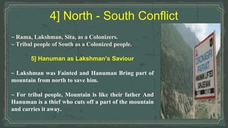 4] North - South Conflict
~ Rama, Lakshman, Sita, as a Colonizers.
~ Tribal people of South as a Colonized people.
5] Hanuman as Lakshman’s Saviour
~ Lakshman was Fainted and Hanuman Bring part of
mountain from north to save him.
~ For tribal people, Mountain is like their father And
Hanuman is a thief who cuts off a part of the mountain
and carries it away.
 