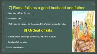 7] Rama fails as a good husband and father.
~ Sent her wife to forest.
~ Ordeal of sita.
~ ‘Ashvamegh yagna’ by Rama and Sita's idol instead of sita.
8] Ordeal of sita.
~ If Sita has to undergo the ordeal, why not Rama?
~ Patriarchal society.
~Male dominance
 
