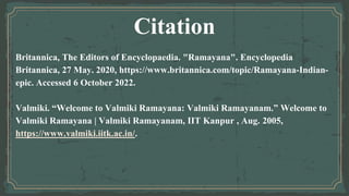 Citation
Britannica, The Editors of Encyclopaedia. "Ramayana". Encyclopedia
Britannica, 27 May. 2020, https://www.britannica.com/topic/Ramayana-Indian-
epic. Accessed 6 October 2022.
Valmiki. “Welcome to Valmiki Ramayana: Valmiki Ramayanam.” Welcome to
Valmiki Ramayana | Valmiki Ramayanam, IIT Kanpur , Aug. 2005,
https://www.valmiki.iitk.ac.in/.
 