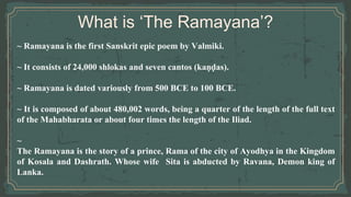 What is ‘The Ramayana’?
~ Ramayana is the first Sanskrit epic poem by Valmiki.
~ It consists of 24,000 shlokas and seven cantos (kaṇḍas).
~ Ramayana is dated variously from 500 BCE to 100 BCE.
~ It is composed of about 480,002 words, being a quarter of the length of the full text
of the Mahabharata or about four times the length of the Iliad.
~
The Ramayana is the story of a prince, Rama of the city of Ayodhya in the Kingdom
of Kosala and Dashrath. Whose wife Sita is abducted by Ravana, Demon king of
Lanka.
 