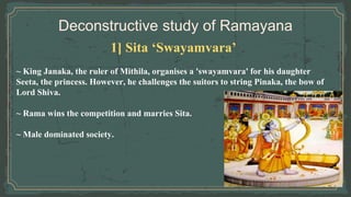 Deconstructive study of Ramayana
1] Sita ‘Swayamvara’
~ King Janaka, the ruler of Mithila, organises a 'swayamvara' for his daughter
Seeta, the princess. However, he challenges the suitors to string Pinaka, the bow of
Lord Shiva.
~ Rama wins the competition and marries Sita.
~ Male dominated society.
 