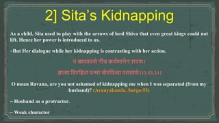 As a child, Sita used to play with the arrows of lord Shiva that even great kings could not
lift. Hence her power is introduced to us.
~But Her dialogue while her kidnapping is contrasting with her action.
न व्यपत्रपसे नीच कर्मणानेन रावण।
ज्ञात्वा ववरविताां यन्ाां चोरवयत्वा पलायसे।।3.53.3।।
O mean Ravana, are you not ashamed of kidnapping me when I was separated (from my
husband)? (Aranyakanda, Sarga-53)
~ Husband as a protractor.
~ Weak character
2] Sita’s Kidnapping
 