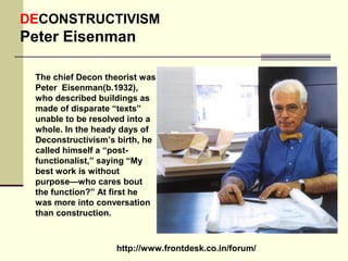 http://www.frontdesk.co.in/forum/
DECONSTRUCTIVISM
Peter Eisenman
The chief Decon theorist was
Peter Eisenman(b.1932),
who described buildings as
made of disparate “texts”
unable to be resolved into a
whole. In the heady days of
Deconstructivism’s birth, he
called himself a “post-
functionalist,” saying “My
best work is without
purpose—who cares bout
the function?” At first he
was more into conversation
than construction.
 