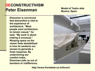 http://www.frontdesk.co.in/forum/
DECONSTRUCTIVISM
Peter Eisenman
Eisenman is convinced
that discomfort is vital to
the experience of
architecture. “Most
people want architecture
to remain casual,” he
said. “My work is about
making it uncasual.”
Warping space so the
viewer feels destabilized
is how he awakens our
senses to generate a
fresh response. By
undermining our
comfort index,
Eisenman jolts us out of
boredom or indifference.
Model of Teatro dela
Musica, Spain
 