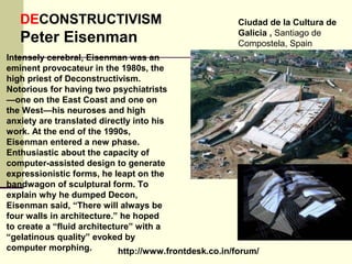 http://www.frontdesk.co.in/forum/
DECONSTRUCTIVISM
Peter Eisenman
Ciudad de la Cultura de
Galicia , Santiago de
Compostela, Spain
Intensely cerebral, Eisenman was an
eminent provocateur in the 1980s, the
high priest of Deconstructivism.
Notorious for having two psychiatrists
—one on the East Coast and one on
the West—his neuroses and high
anxiety are translated directly into his
work. At the end of the 1990s,
Eisenman entered a new phase.
Enthusiastic about the capacity of
computer-assisted design to generate
expressionistic forms, he leapt on the
bandwagon of sculptural form. To
explain why he dumped Decon,
Eisenman said, “There will always be
four walls in architecture.” he hoped
to create a “fluid architecture” with a
“gelatinous quality” evoked by
computer morphing.
 