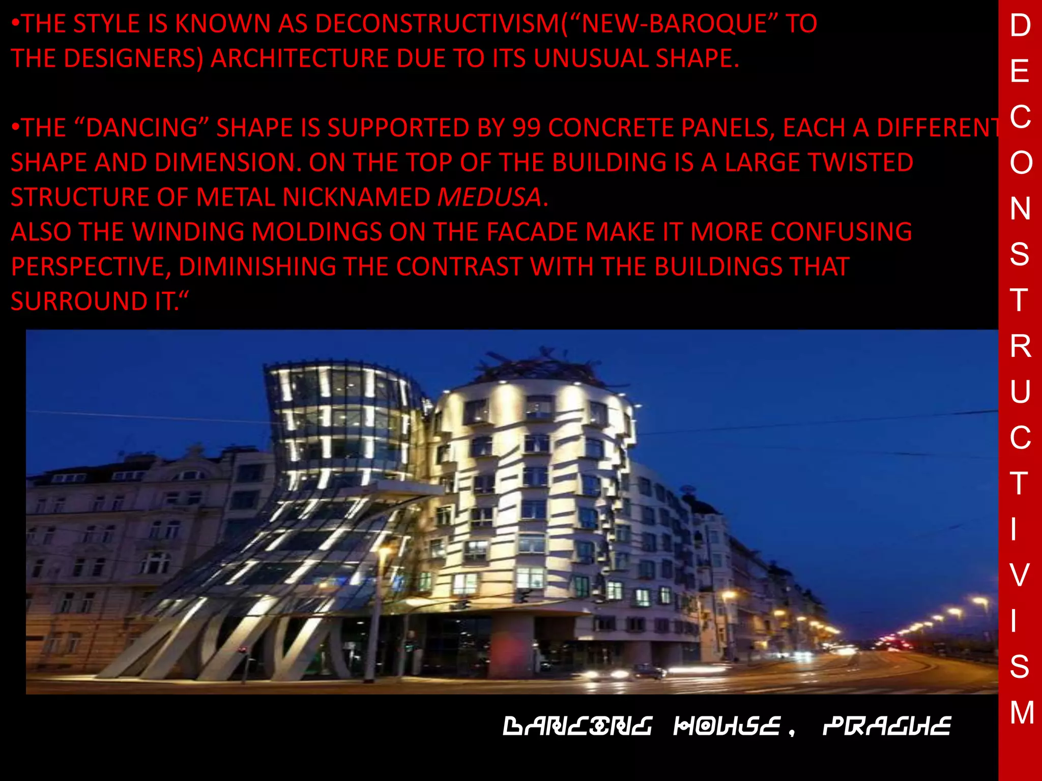•THE STYLE IS KNOWN AS DECONSTRUCTIVISM(“NEW-BAROQUE” TO                  D
THE DESIGNERS) ARCHITECTURE DUE TO ITS UNUSUAL SHAPE.
                                                                          E
•THE “DANCING” SHAPE IS SUPPORTED BY 99 CONCRETE PANELS, EACH A DIFFERENT C
SHAPE AND DIMENSION. ON THE TOP OF THE BUILDING IS A LARGE TWISTED        O
STRUCTURE OF METAL NICKNAMED MEDUSA.                                      N
ALSO THE WINDING MOLDINGS ON THE FACADE MAKE IT MORE CONFUSING
PERSPECTIVE, DIMINISHING THE CONTRAST WITH THE BUILDINGS THAT             S
SURROUND IT.“                                                             T
                                                                          R
                                  T                                       U
                                                                          C
                                                                          T
                                                                          I
                                                                          V
                                                                          I
                                                                          S
                                    Dancing House, Prague                 M
 