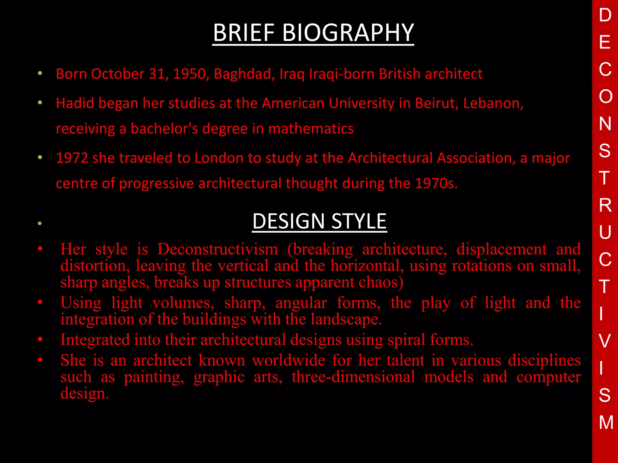 D
                           BRIEF BIOGRAPHY                                         E
• Born October 31, 1950, Baghdad, Iraq Iraqi-born British architect                C
• Hadid began her studies at the American University in Beirut, Lebanon,           O
    receiving a bachelor's degree in mathematics                                   N
• 1972 she traveled to London to study at the Architectural Association, a major   S
    centre of progressive architectural thought during the 1970s.                  T
                                                                                   R
•                                DESIGN STYLE
                                       T
• Her style is Deconstructivism (breaking architecture, displacement and
                                                                                   U
  distortion, leaving the vertical and the horizontal, using rotations on small,   C
  sharp angles, breaks up structures apparent chaos)                               T
• Using light volumes, sharp, angular forms, the play of light and the
  integration of the buildings with the landscape.                                 I
• Integrated into their architectural designs using spiral forms.                  V
• She is an architect known worldwide for her talent in various disciplines
  such as painting, graphic arts, three-dimensional models and computer            I
  design.                                                                          S
                                                                                   M
 