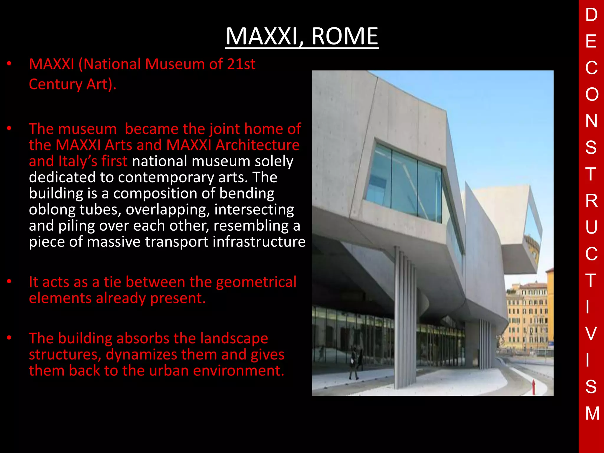 D
                               MAXXI, ROME    E
• MAXXI (National Museum of 21st              C
  Century Art).
                                              O
• The museum became the joint home of         N
  the MAXXI Arts and MAXXI Architecture       S
  and Italy’s first national museum solely
  dedicated to contemporary arts. The         T
  building is a composition of bending
  oblong tubes, overlapping, intersecting     R
                                       T
  and piling over each other, resembling a
  piece of massive transport infrastructure
                                              U
                                              C
• It acts as a tie between the geometrical    T
  elements already present.
                                              I
• The building absorbs the landscape          V
  structures, dynamizes them and gives        I
  them back to the urban environment.
                                              S
                                              M
 