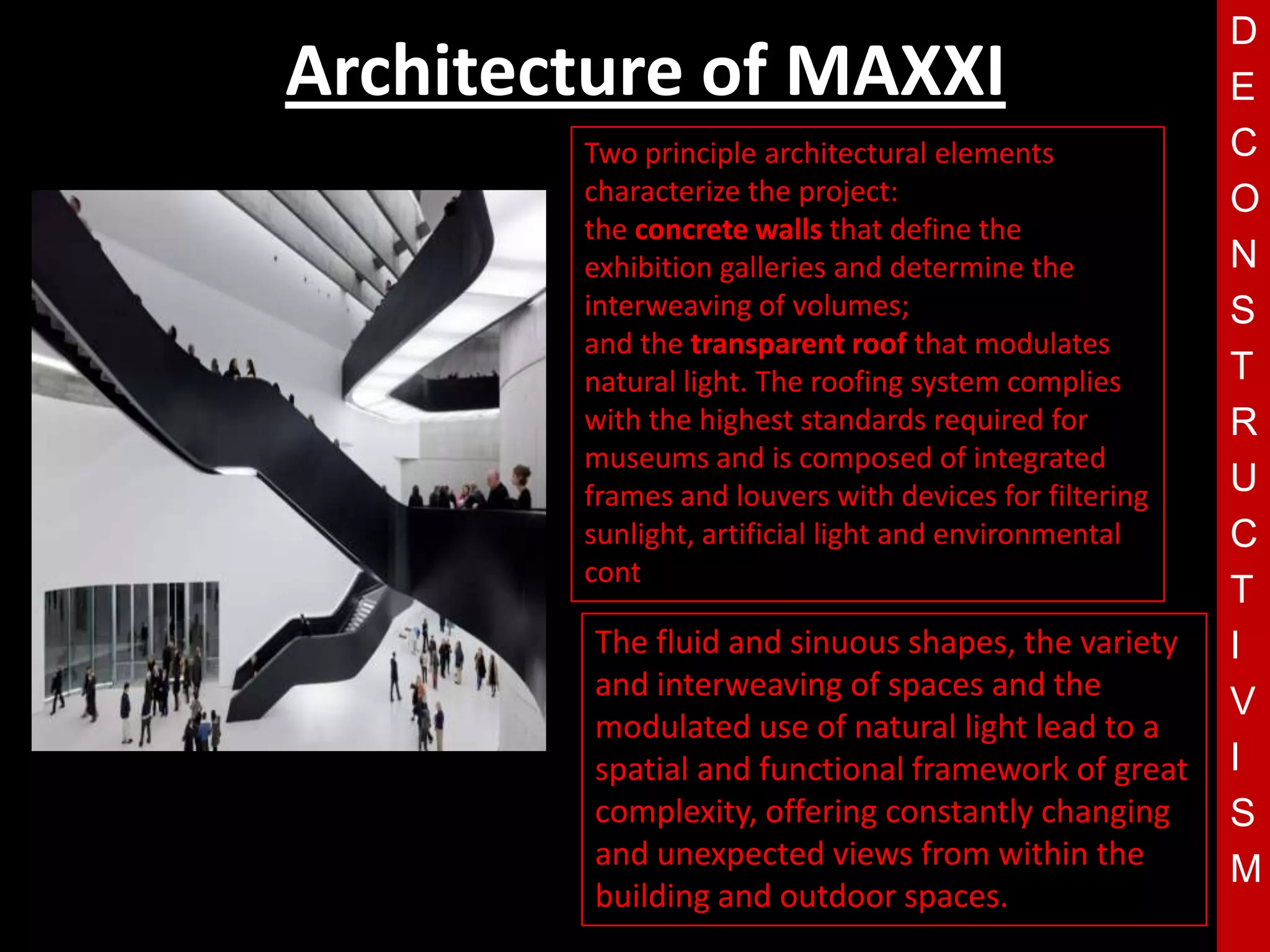 D
Architecture of MAXXI                                   E
        Two principle architectural elements            C
        characterize the project:                       O
        the concrete walls that define the
        exhibition galleries and determine the          N
        interweaving of volumes;                        S
        and the transparent roof that modulates
        natural light. The roofing system complies      T
        with the highest standards required for         R
        museums and is composed of integrated
        T
        frames and louvers with devices for filtering   U
        sunlight, artificial light and environmental    C
        cont
                                                        T
         The fluid and sinuous shapes, the variety      I
         and interweaving of spaces and the
                                                        V
         modulated use of natural light lead to a
         spatial and functional framework of great      I
         complexity, offering constantly changing       S
         and unexpected views from within the           M
         building and outdoor spaces.
 