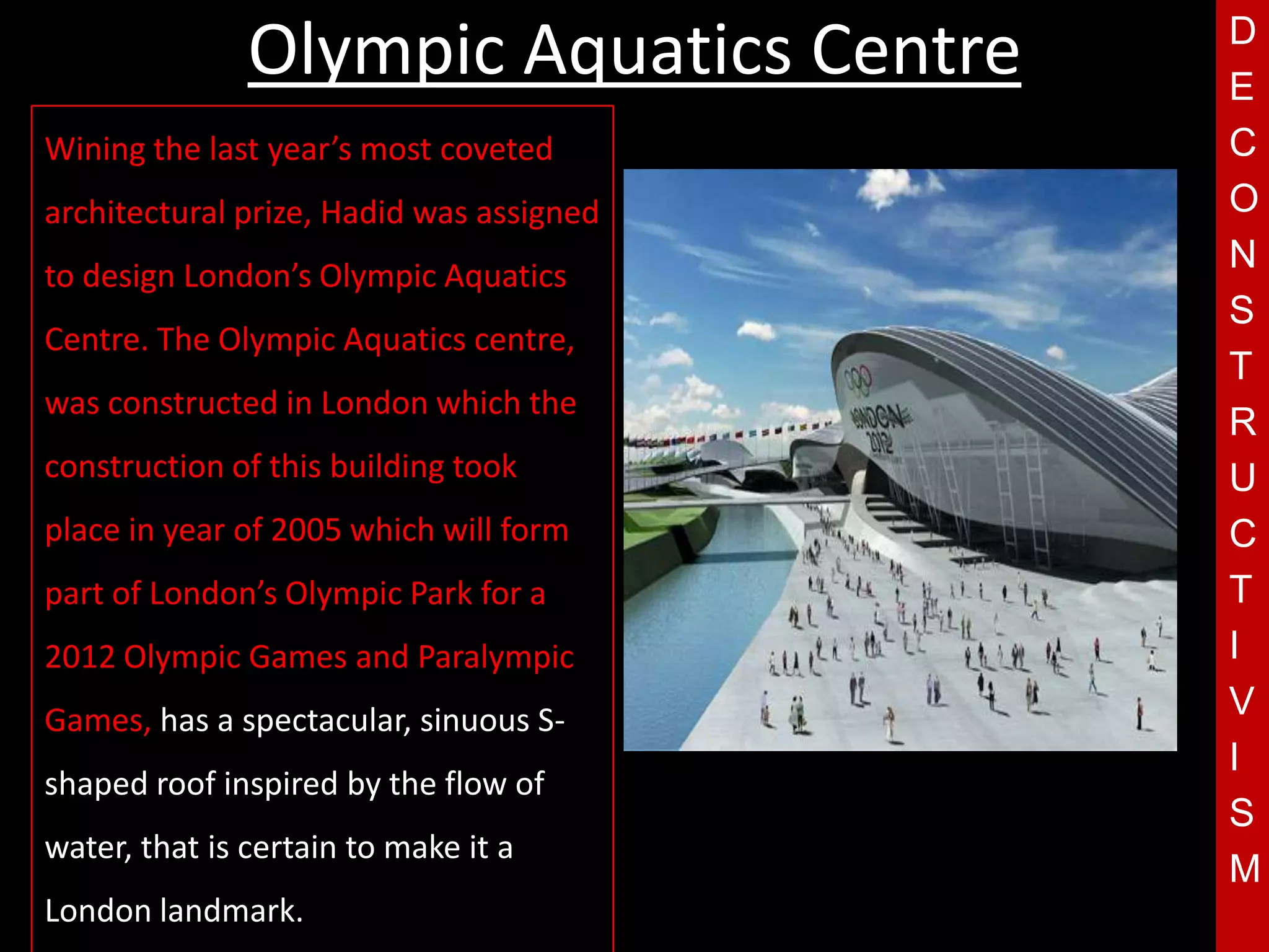Olympic Aquatics Centre    D
                                          E
Wining the last year’s most coveted       C
architectural prize, Hadid was assigned   O
to design London’s Olympic Aquatics
                                          N
                                          S
Centre. The Olympic Aquatics centre,
                                          T
was constructed in London which the
                                          R
construction of this building took
place in year of 2005 which will form
                                      T   U
                                          C
part of London’s Olympic Park for a       T
2012 Olympic Games and Paralympic         I
Games, has a spectacular, sinuous S-      V
                                          I
shaped roof inspired by the flow of
                                          S
water, that is certain to make it a
                                          M
London landmark.
 