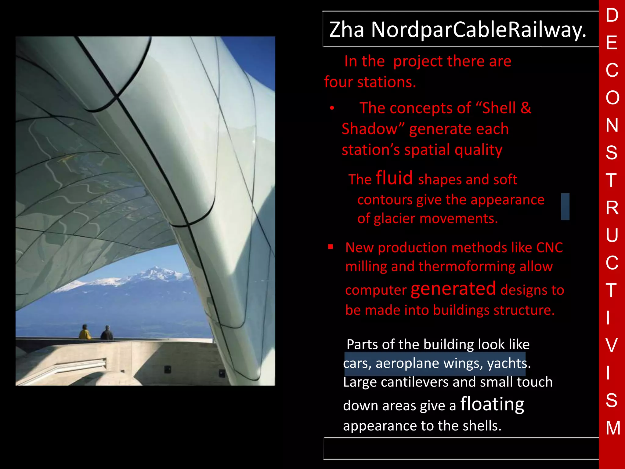 D
    Zha NordparCableRailway.
                                              E
    • In the project there are
                                              C
    four stations.
     •    The concepts of “Shell &
                                              O
       Shadow” generate each                  N
       station’s spatial quality.             S
           The fluid shapes and soft          T
            contours give the appearance
            of glacier movements.
                                              R
T    New production methods like CNC
                                              U
      milling and thermoforming allow         C
          computer generated designs to       T
          be made into buildings structure.
                                              I
    •      Parts of the building look like    V
          cars, aeroplane wings, yachts.
          Large cantilevers and small touch   I
          down areas give a floating          S
          appearance to the shells.           M
        Images courtesy of Zaha Hadid
 