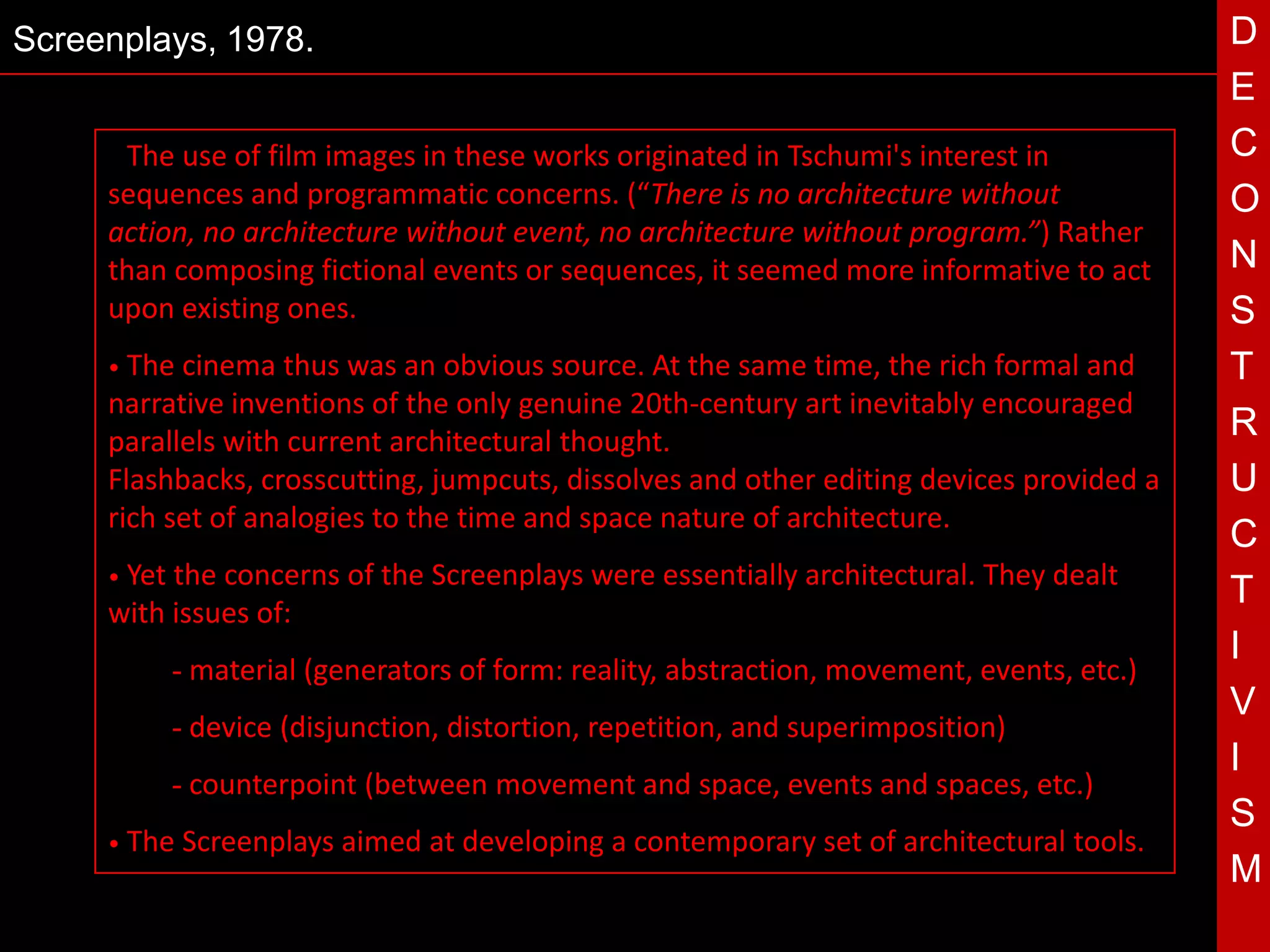 Screenplays, 1978.                                                                           D
                                                                                             E
     • The use of film images in these works originated in Tschumi's interest in             C
     sequences and programmatic concerns. (“There is no architecture without                 O
     action, no architecture without event, no architecture without program.”) Rather
     than composing fictional events or sequences, it seemed more informative to act         N
     upon existing ones.                                                                     S
     • The cinema thus was an obvious source. At the same time, the rich formal and          T
     narrative inventions of the only genuine 20th-century art inevitably encouraged
     parallels with current architectural thought.
                                                                                             R
                                              T
     Flashbacks, crosscutting, jumpcuts, dissolves and other editing devices provided a
     rich set of analogies to the time and space nature of architecture.
                                                                                             U
                                                                                             C
     • Yetthe concerns of the Screenplays were essentially architectural. They dealt
                                                                                             T
     with issues of:
                                                                                             I
             - material (generators of form: reality, abstraction, movement, events, etc.)
                                                                                             V
             - device (disjunction, distortion, repetition, and superimposition)
                                                                                             I
             - counterpoint (between movement and space, events and spaces, etc.)
                                                                                             S
     • The   Screenplays aimed at developing a contemporary set of architectural tools.
                                                                                             M
 