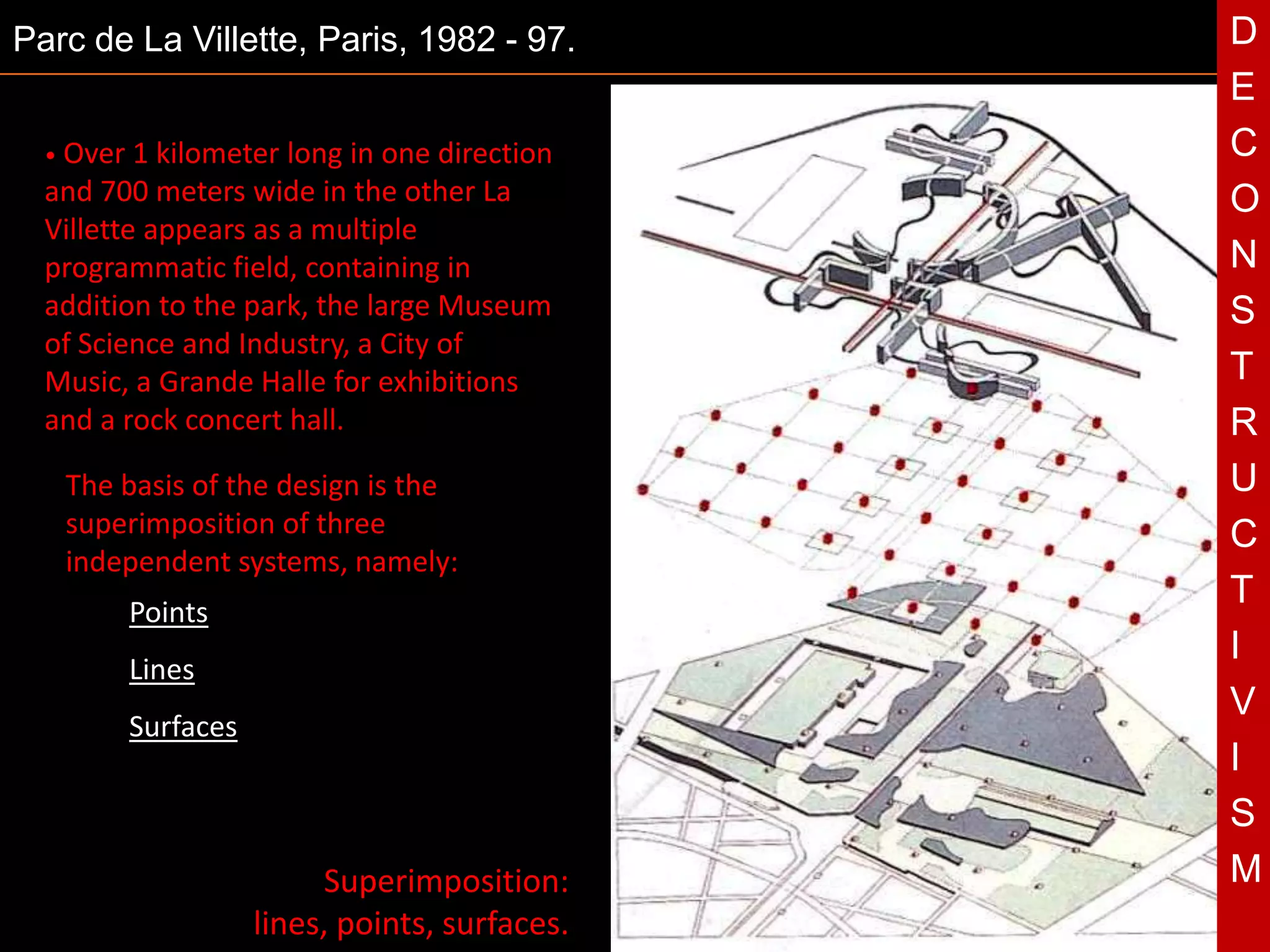 Parc de La Villette, Paris, 1982 - 97.            D
                                                  E
  • Over 1 kilometer  long in one direction       C
  and 700 meters wide in the other La             O
  Villette appears as a multiple
  programmatic field, containing in               N
  addition to the park, the large Museum          S
  of Science and Industry, a City of
  Music, a Grande Halle for exhibitions           T
  and a rock concert hall.                        R
   The basis of the design is the
   superimposition of three
                                              T   U
                                                  C
   independent systems, namely:
                                                  T
        Points
                                                  I
        Lines
                                                  V
        Surfaces
                                                  I
                                                  S
                         Superimposition:         M
                   lines, points, surfaces.
 