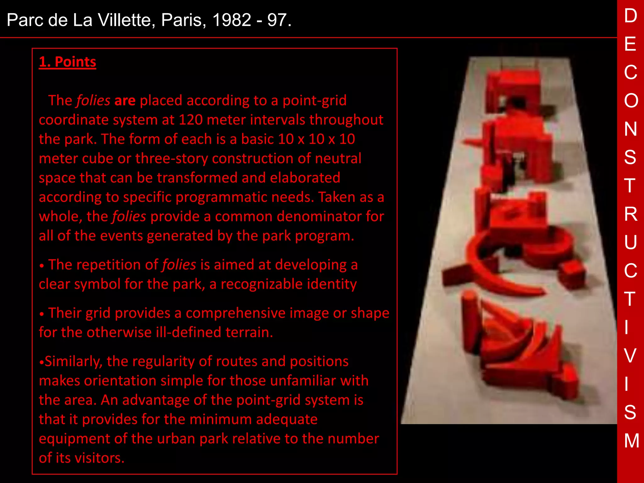 Parc de La Villette, Paris, 1982 - 97.                                            D
                                                                                  E
    1. Points
                                                                                  C
    • The  folies are placed according to a point-grid                            O
    coordinate system at 120 meter intervals throughout
    the park. The form of each is a basic 10 x 10 x 10
                                                                                  N
    meter cube or three-story construction of neutral                             S
    space that can be transformed and elaborated
    according to specific programmatic needs. Taken as a
                                                                                  T
    whole, the folies provide a common denominator for                            R

    •
                                                T a
    all of the events generated by the park program.
        The repetition of folies is aimed at developing
                                                                                  U
                                                                                  C
    clear symbol for the park, a recognizable identity
                                                                                  T
    • Their grid provides a comprehensive image or shape
    for the otherwise ill-defined terrain.                                        I
    •Similarly,  the regularity of routes and positions                           V
    makes orientation simple for those unfamiliar with                            I
    the area. An advantage of the point-grid system is
    that it provides for the minimum adequate                                     S
    equipment of the urban park relative to the number                            M
    of its visitors.                                       Models of the Folies
 