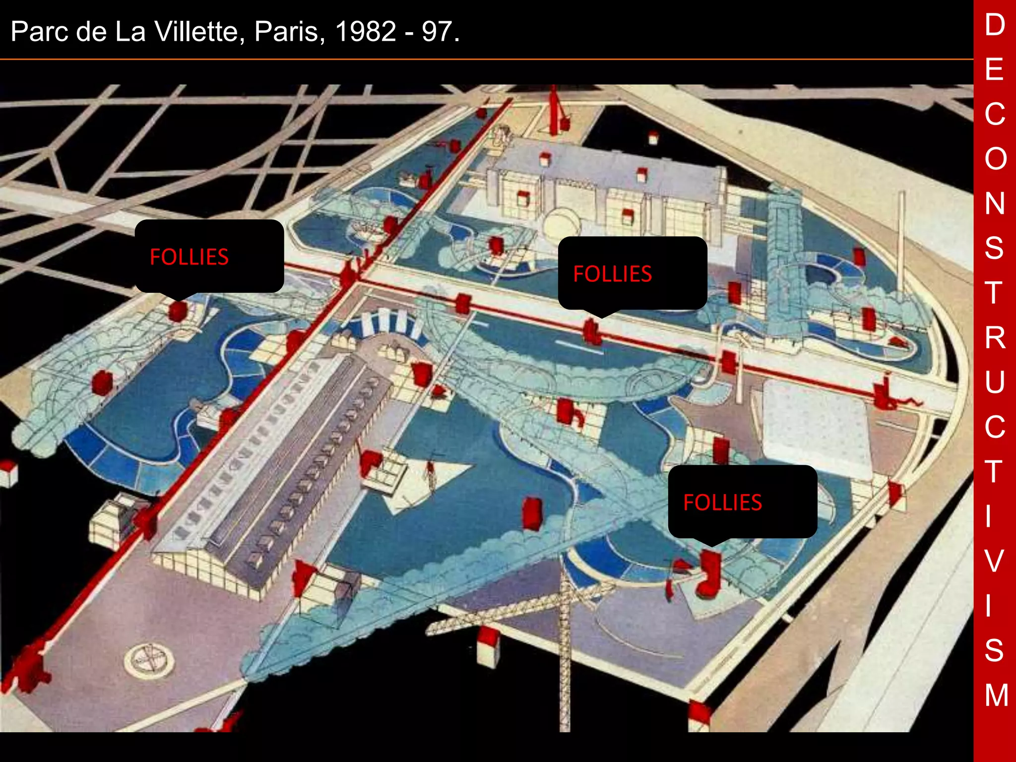 Parc de La Villette, Paris, 1982 - 97.                           D
                                                                 E
                                                                 C
                                                                 O
                                                                 N
           FOLLIES                                               S
                                             FOLLIES
                                                                 T
                                                                 R
                                         T                       U
                                                                 C
                                                                 T
                                                       FOLLIES
                                                                 I
                                                                 V
                                                                 I
                                                                 S
                                                                 M
 