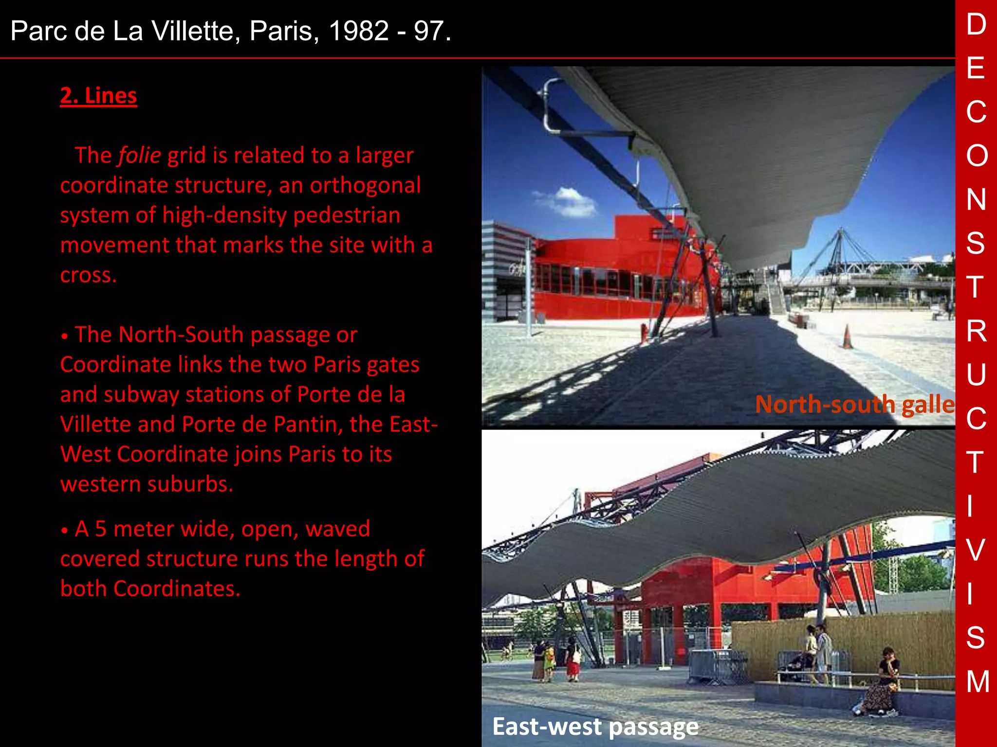 Parc de La Villette, Paris, 1982 - 97.                                               D
                                                                                     E
    2. Lines
                                                                                     C
    • The  folie grid is related to a larger                                         O
    coordinate structure, an orthogonal
    system of high-density pedestrian
                                                                                     N
    movement that marks the site with a                                              S
    cross.
                                                                                     T
    • The  North-South passage or                                                    R
    Coordinate links the two Paris gates
    and subway stations of Porte de la         T                                     U
                                                                   North-south gallery
    Villette and Porte de Pantin, the East-                                          C
    West Coordinate joins Paris to its                                               T
    western suburbs.
                                                                                     I
    •A5  meter wide, open, waved
    covered structure runs the length of                                             V
    both Coordinates.                                                                I
                                                                                     S
                                                                                     M
                                               East-west passage
 