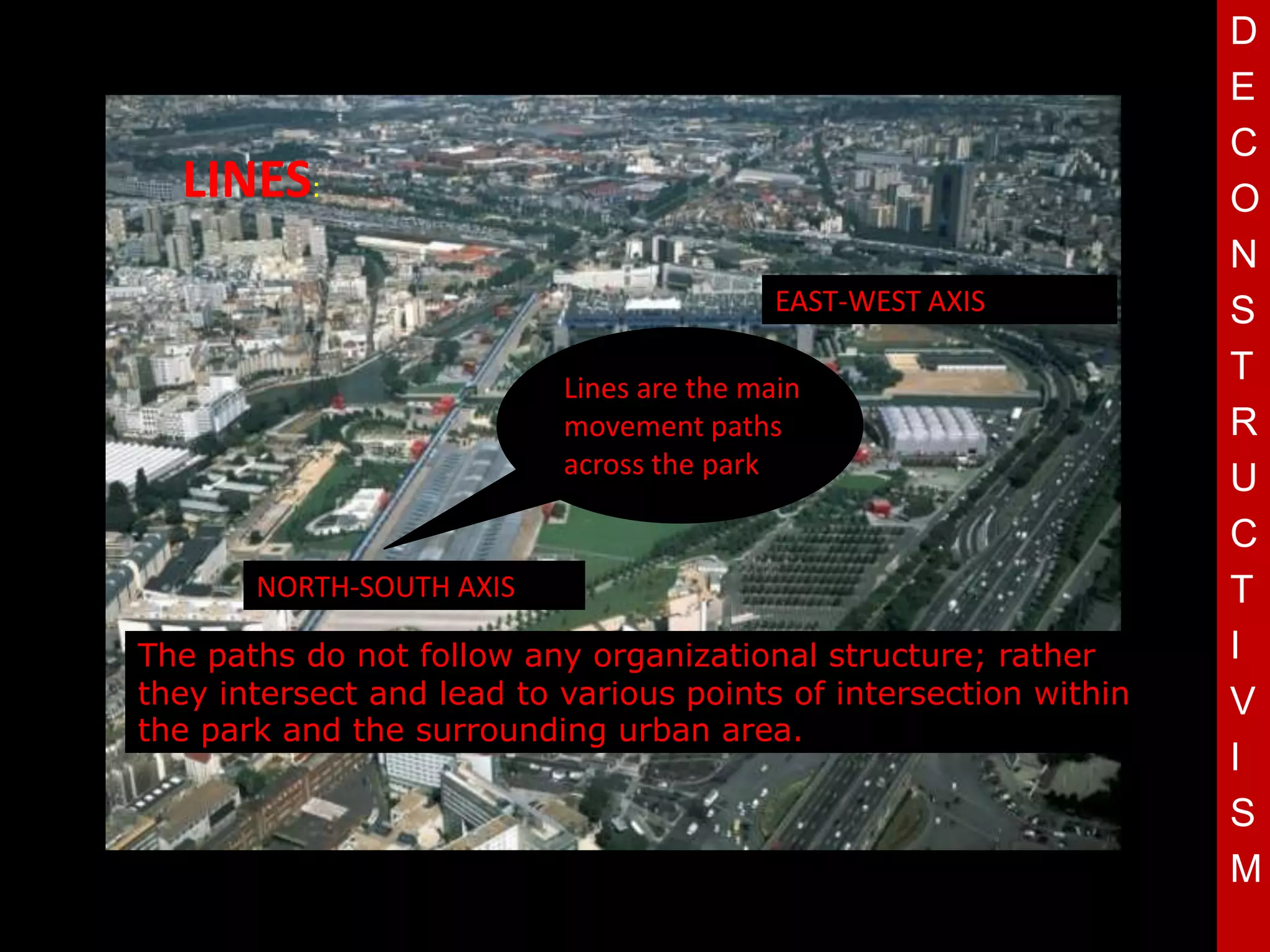 D
                                                                   E
                                                                   C
  LINES:                                                           O
                                                                   N
                                           EAST-WEST AXIS          S
                           Lines are the main
                                                                   T
                           movement paths                          R
                             T
                           across the park
                                                                   U
                                                                   C
       NORTH-SOUTH AXIS                                            T
The paths do not follow any organizational structure; rather       I
they intersect and lead to various points of intersection within   V
the park and the surrounding urban area.
                                                                   I
                                                                   S
                                                                   M
 