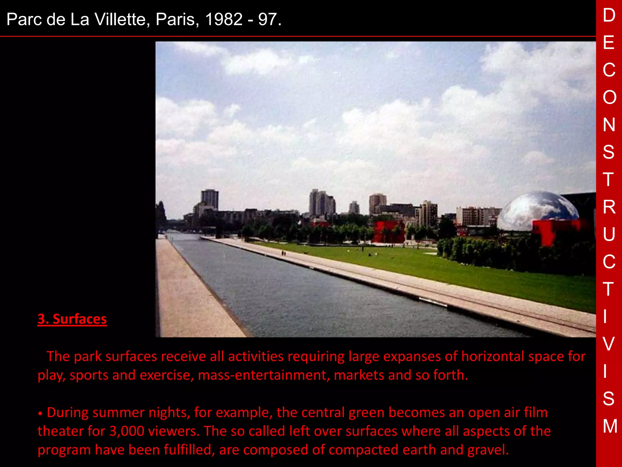 Parc de La Villette, Paris, 1982 - 97.                                                          D
                                                                                                E
                                                                                                C
                                                                                                O
                                                                                                N
                                                                                                S
                                                                                                T
                                                                                                R
                                            T                                                   U
                                                                                                C
                                                                                                T
    3. Surfaces                                                                                 I
                                                                                                V
    • The park surfaces receive all activities requiring large expanses of horizontal space for
    play, sports and exercise, mass-entertainment, markets and so forth.                        I
                                                                                                S
    • During summer nights, for example, the central green becomes an open air film
    theater for 3,000 viewers. The so called left over surfaces where all aspects of the        M
    program have been fulfilled, are composed of compacted earth and gravel.
 