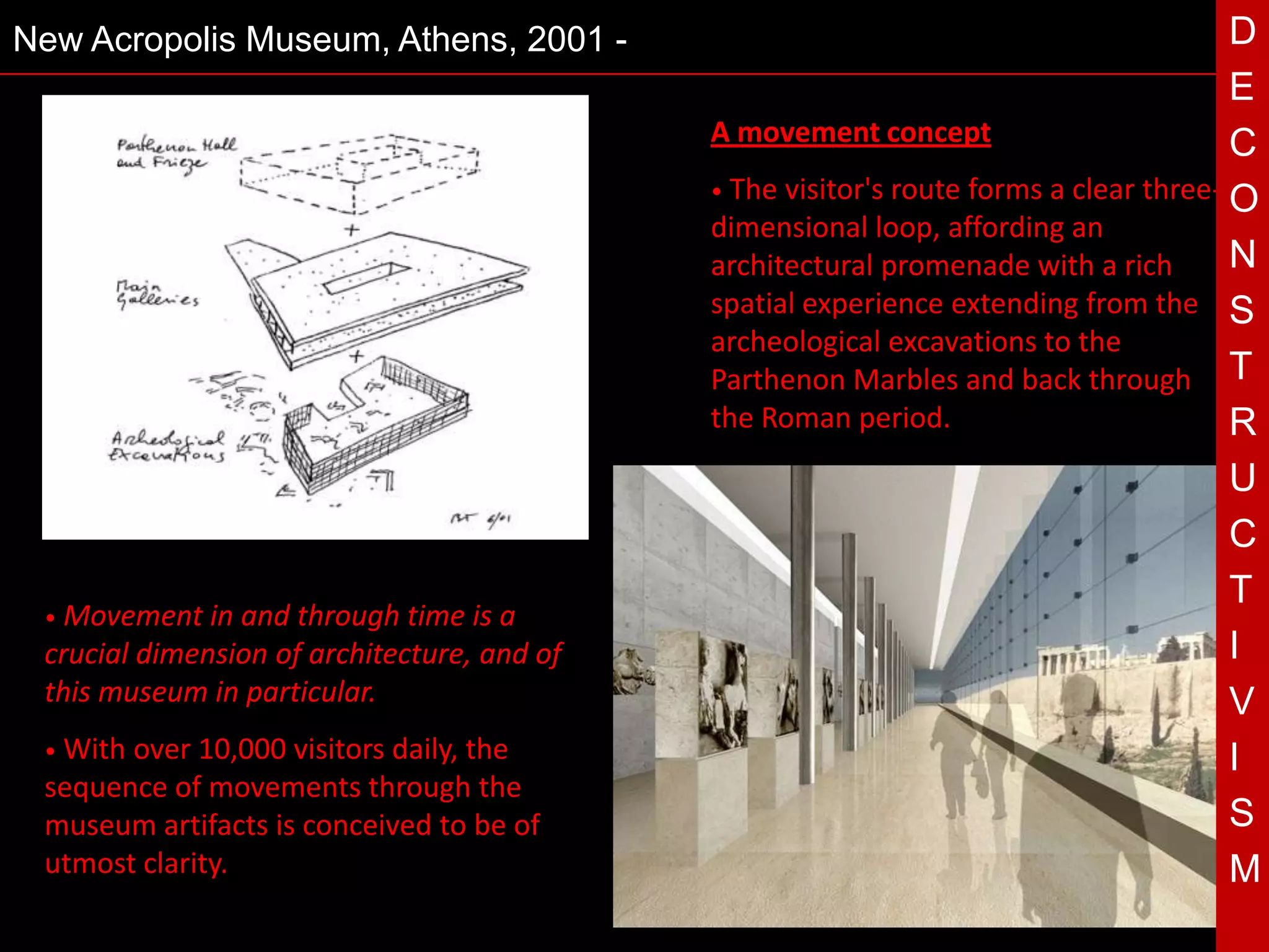 New Acropolis Museum, Athens, 2001 -                                                        D
                                                                                            E
                                                 A movement concept                         C
                                                 • The visitor's route forms a clear three-
                                                                                            O
                                                 dimensional loop, affording an
                                                 architectural promenade with a rich        N
                                                 spatial experience extending from the S
                                                 archeological excavations to the
                                                 Parthenon Marbles and back through T
                                                 the Roman period.                          R
                                             T                                              U
                                                                                            C
                                                                                            T
 • Movement in  and through time is a
 crucial dimension of architecture, and of                                                  I
 this museum in particular.                                                                 V
 • Withover 10,000 visitors daily, the                                                      I
 sequence of movements through the
 museum artifacts is conceived to be of                                                     S
 utmost clarity.                                                                            M
 
