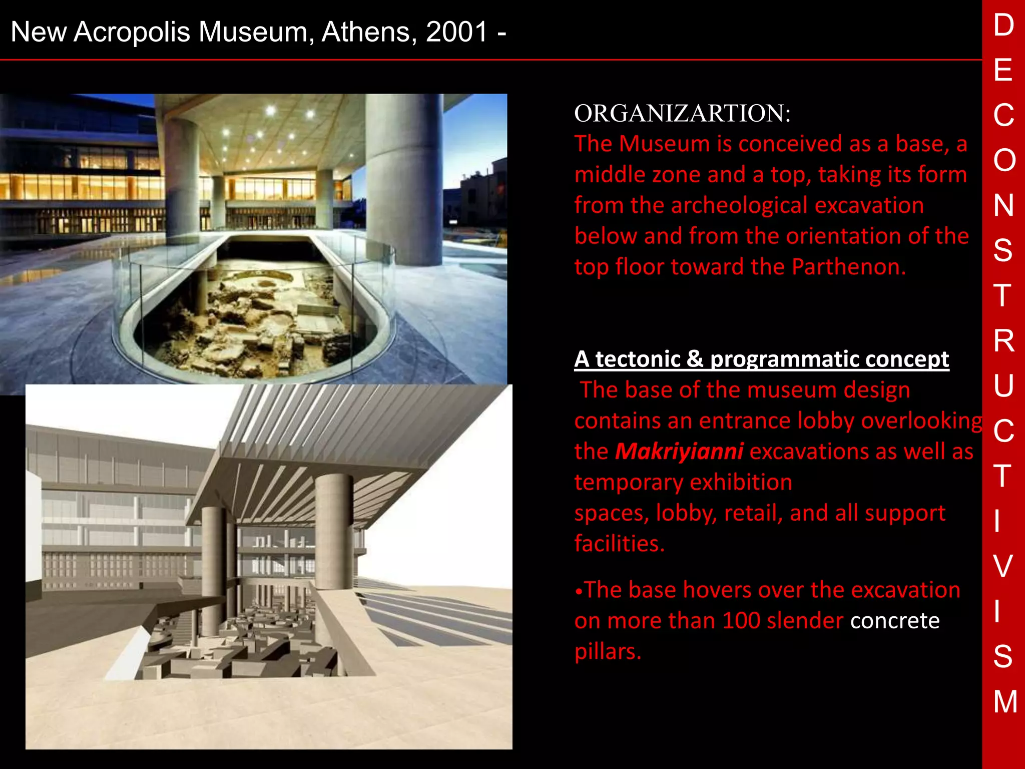 New Acropolis Museum, Athens, 2001 -                                            D
                                                                                E
                                       ORGANIZARTION:                           C
                                       The Museum is conceived as a base, a
                                       middle zone and a top, taking its form   O
                                       from the archeological excavation        N
                                       below and from the orientation of the
                                       top floor toward the Parthenon.
                                                                                S
                                                                                T
                                       A tectonic & programmatic concept
                                                                                R
                                 T      The base of the museum design
                                       contains an entrance lobby overlooking
                                                                                U
                                                                                C
                                       the Makriyianni excavations as well as
                                       temporary exhibition                     T
                                       spaces, lobby, retail, and all support   I
                                       facilities.
                                                                                V
                                       •The base hoversover the excavation
                                       on more than 100 slender concrete        I
                                       pillars.                                 S
                                                                                M
 