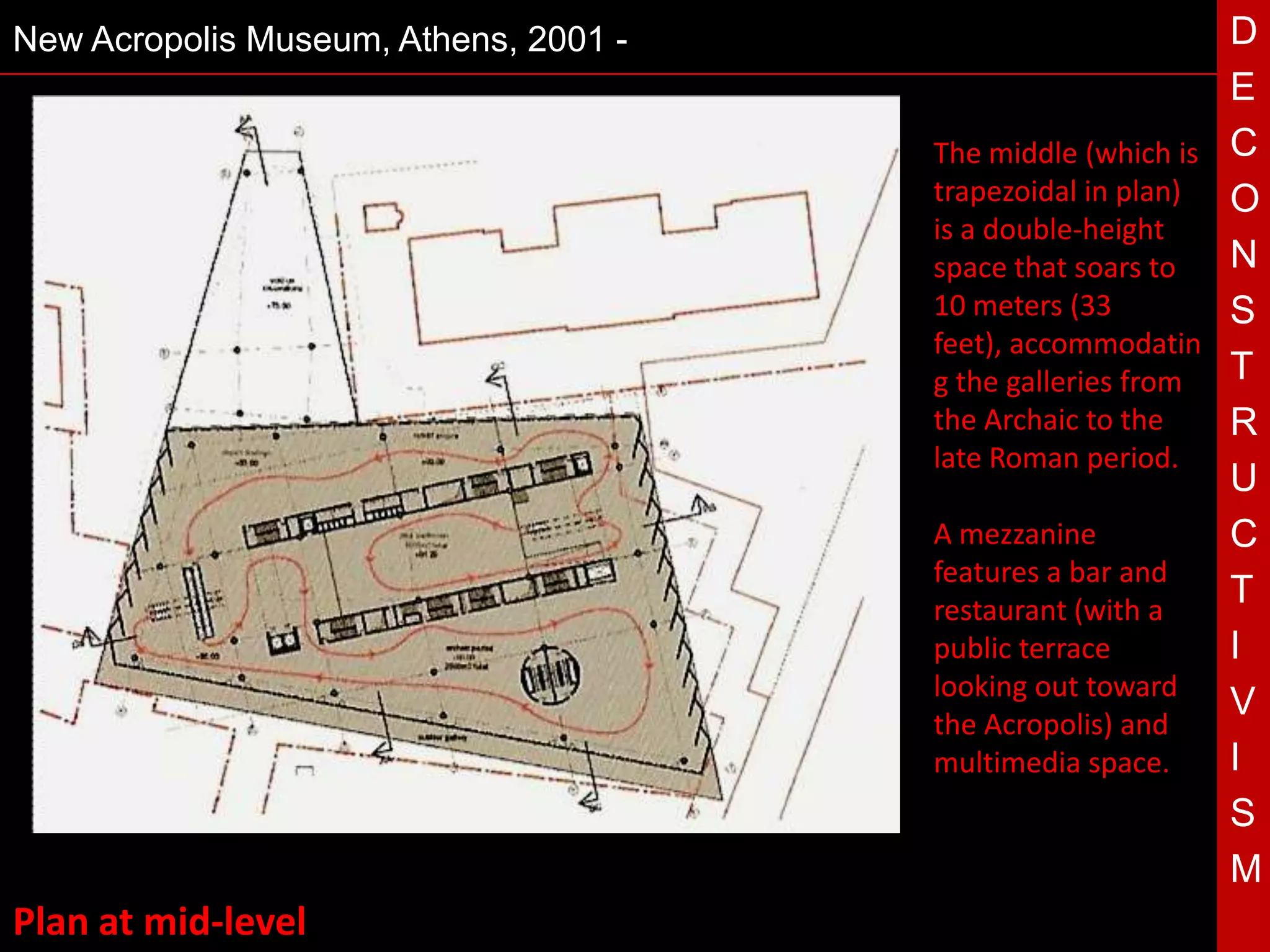New Acropolis Museum, Athens, 2001 -                        D
                                                            E
                                       •
                                       The middle (which is C
                                       trapezoidal in plan) O
                                       is a double-height
                                       space that soars to  N
                                       10 meters (33        S
                                       feet), accommodatin
                                       g the galleries from T
                                       the Archaic to the   R
                                       late Roman period.
                                 T                          U
                                       A mezzanine          C
                                       features a bar and
                                       restaurant (with a
                                                            T
                                       public terrace       I
                                       looking out toward
                                                            V
                                       the Acropolis) and
                                       multimedia space.    I
                                                            S
                                                            M
Plan at mid-level
 