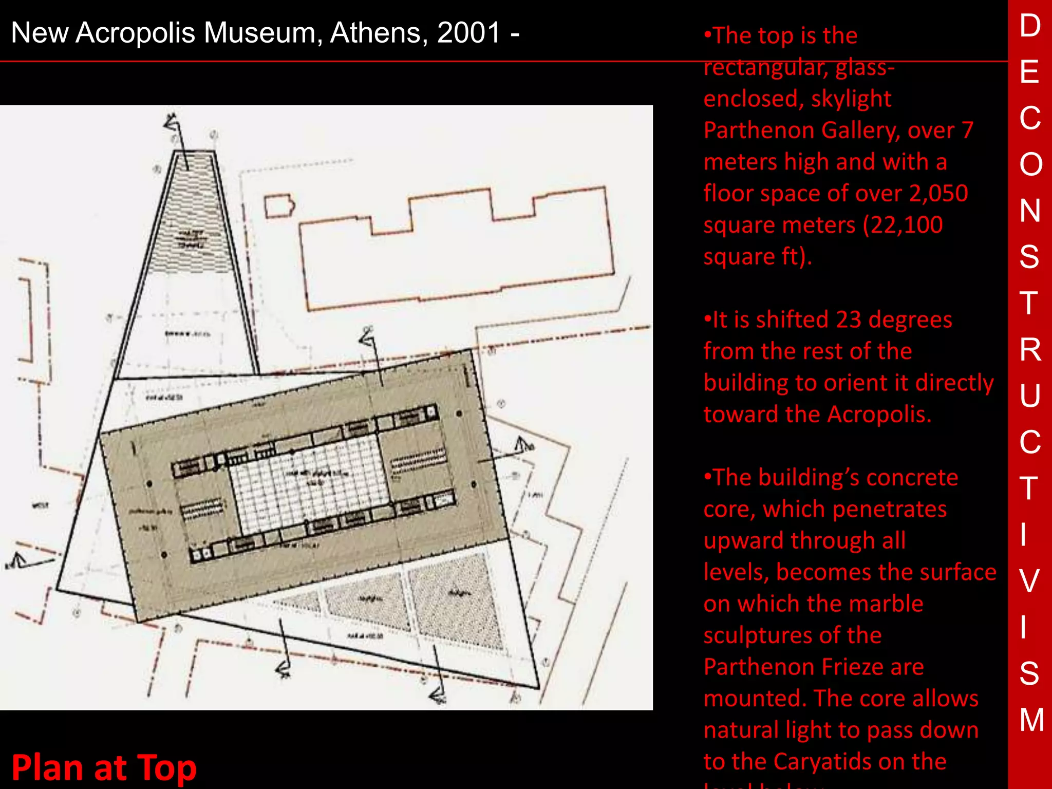 New Acropolis Museum, Athens, 2001 -   •The top is the                D
                                       rectangular, glass-            E
                                       enclosed, skylight
                                       Parthenon Gallery, over 7      C
                                       meters high and with a         O
                                       floor space of over 2,050
                                       square meters (22,100          N
                                       square ft).                    S
                                       •It is shifted 23 degrees
                                                                      T
                                       from the rest of the           R
                                 T     building to orient it directly
                                       toward the Acropolis.
                                                                      U
                                                                      C
                                       •The building’s concrete
                                                                      T
                                       core, which penetrates
                                       upward through all             I
                                       levels, becomes the surface V
                                       on which the marble
                                       sculptures of the              I
                                       Parthenon Frieze are           S
                                       mounted. The core allows
                                       natural light to pass down M
Plan at Top                            to the Caryatids on the
 