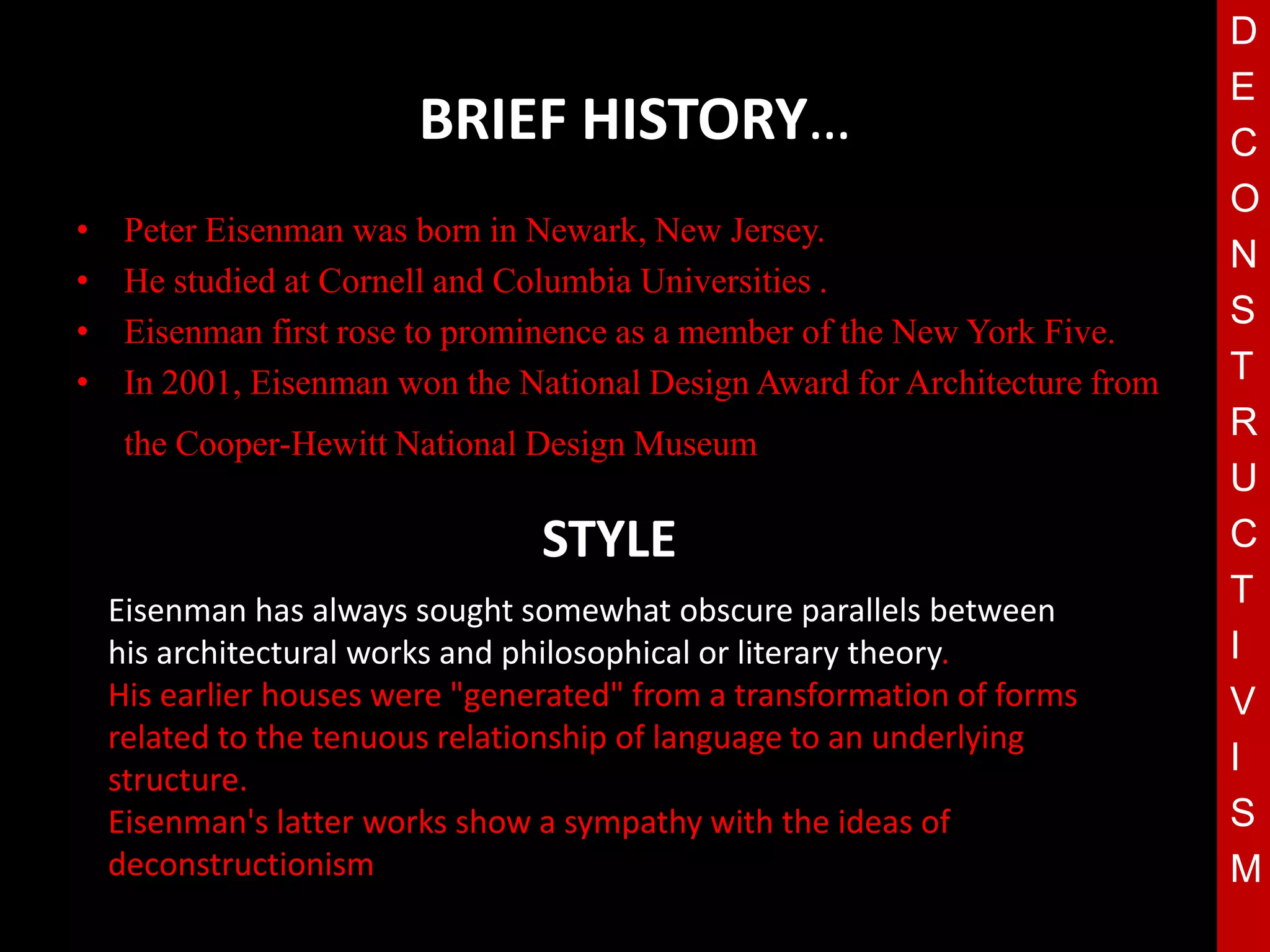 D
                                                                             E
                         BRIEF HISTORY…                                      C
                                                                             O
•    Peter Eisenman was born in Newark, New Jersey.
                                                                             N
•    He studied at Cornell and Columbia Universities .
                                                                             S
•    Eisenman first rose to prominence as a member of the New York Five.
•    In 2001, Eisenman won the National Design Award for Architecture from   T
                                                                             R
     the Cooper-Hewitt National Design Museum.
                                    T                                        U
                                 STYLE                                       C
    Eisenman has always sought somewhat obscure parallels between
                                                                             T
    his architectural works and philosophical or literary theory.            I
    His earlier houses were "generated" from a transformation of forms       V
    related to the tenuous relationship of language to an underlying
                                                                             I
    structure.
    Eisenman's latter works show a sympathy with the ideas of                S
    deconstructionism                                                        M
 