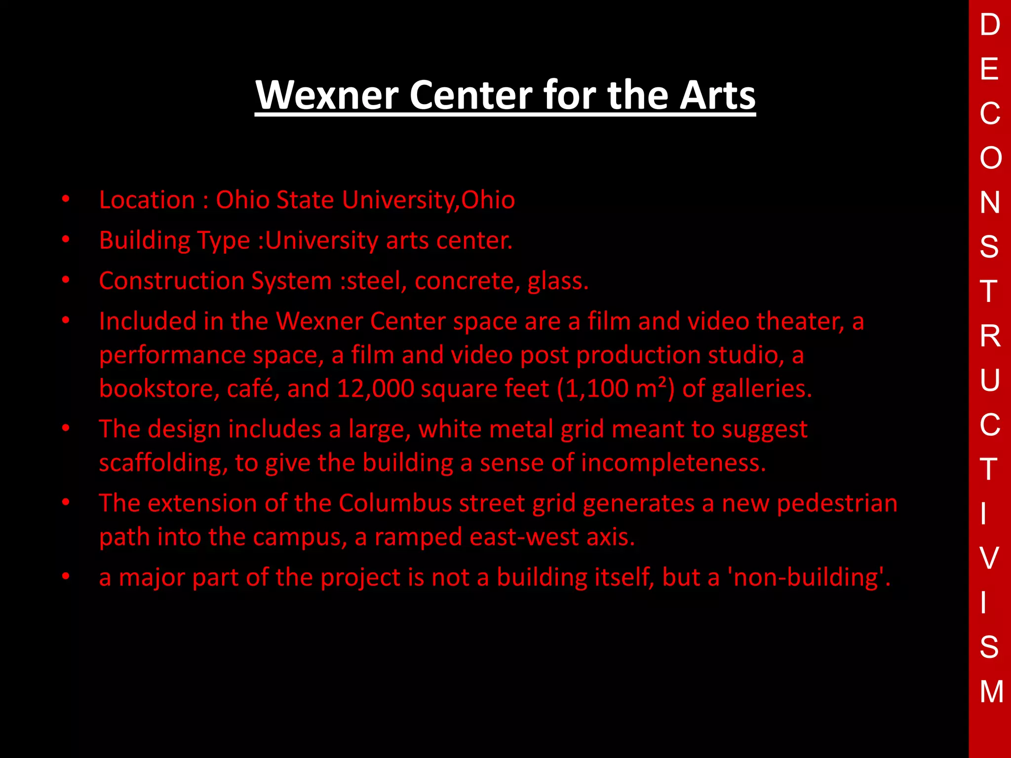 D
                                                                                E
                 Wexner Center for the Arts                                     C
                                                                                O
• Location : Ohio State University,Ohio                                         N
• Building Type :University arts center.                                        S
• Construction System :steel, concrete, glass.                                  T
• Included in the Wexner Center space are a film and video theater, a
                                                                                R
  performance space, a film and video post production studio, a
                                     T
  bookstore, café, and 12,000 square feet (1,100 m²) of galleries.              U
• The design includes a large, white metal grid meant to suggest                C
  scaffolding, to give the building a sense of incompleteness.                  T
• The extension of the Columbus street grid generates a new pedestrian          I
  path into the campus, a ramped east-west axis.
                                                                                V
• a major part of the project is not a building itself, but a 'non-building'.
                                                                                I
                                                                                S
                                                                                M
 