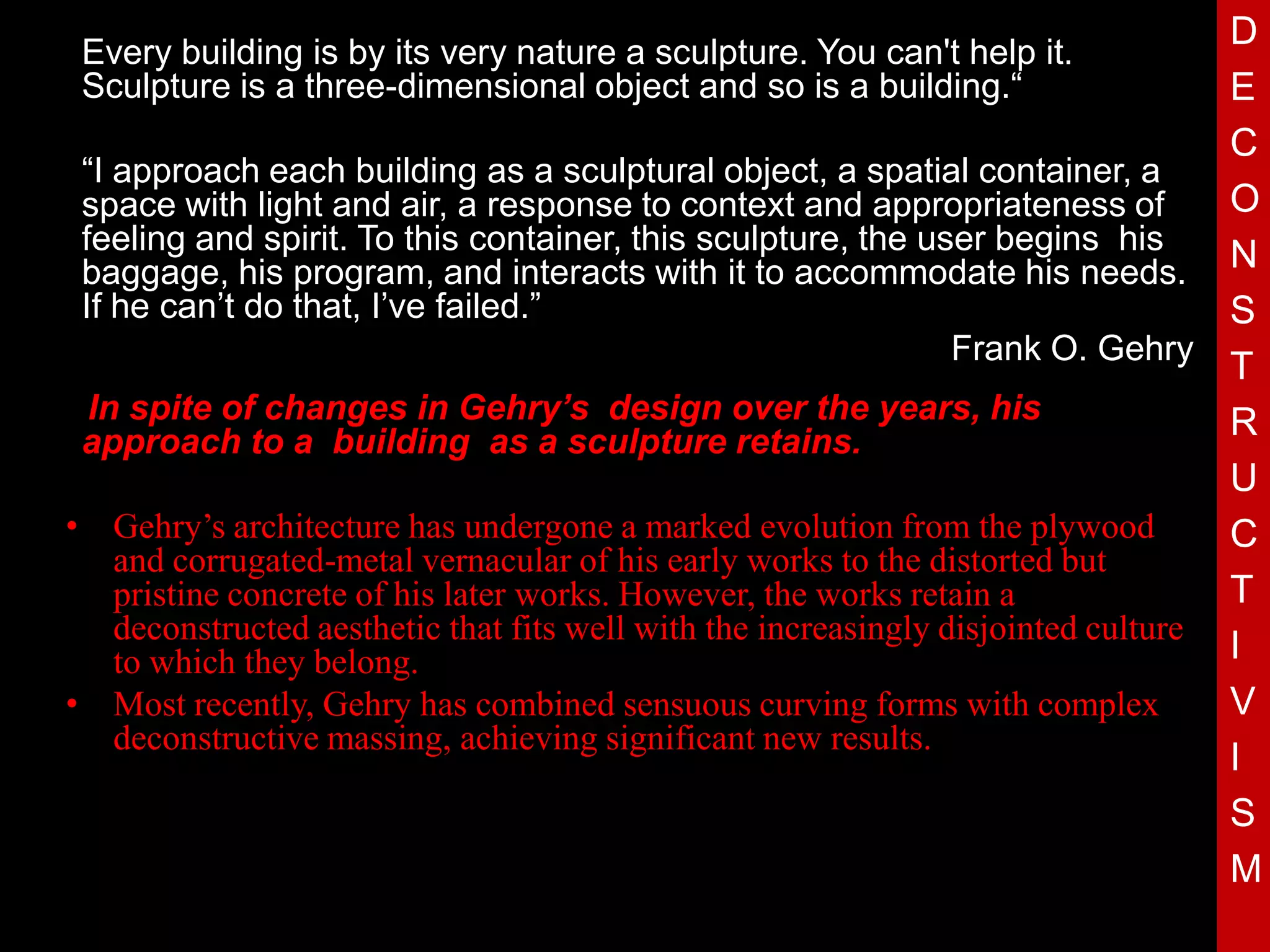 D
 Every building is by its very nature a sculpture. You can't help it.
 Sculpture is a three-dimensional object and so is a building.“                     E
                                                                                    C
 “I approach each building as a sculptural object, a spatial container, a
 space with light and air, a response to context and appropriateness of             O
 feeling and spirit. To this container, this sculpture, the user begins his
 baggage, his program, and interacts with it to accommodate his needs. N
 If he can’t do that, I’ve failed.”                                                 S
                                                                  Frank O. Gehry
                                                                                    T
  In spite of changes in Gehry’s design over the years, his                         R
 approach to a building as a sculpture retains.
                                     T
• Gehry’s architecture has undergone a marked evolution from the plywood
                                                                                    U
                                                                                    C
    and corrugated-metal vernacular of his early works to the distorted but
    pristine concrete of his later works. However, the works retain a               T
    deconstructed aesthetic that fits well with the increasingly disjointed culture
    to which they belong.                                                           I
• Most recently, Gehry has combined sensuous curving forms with complex             V
    deconstructive massing, achieving significant new results.
                                                                                    I
                                                                                    S
                                                                                    M
 
