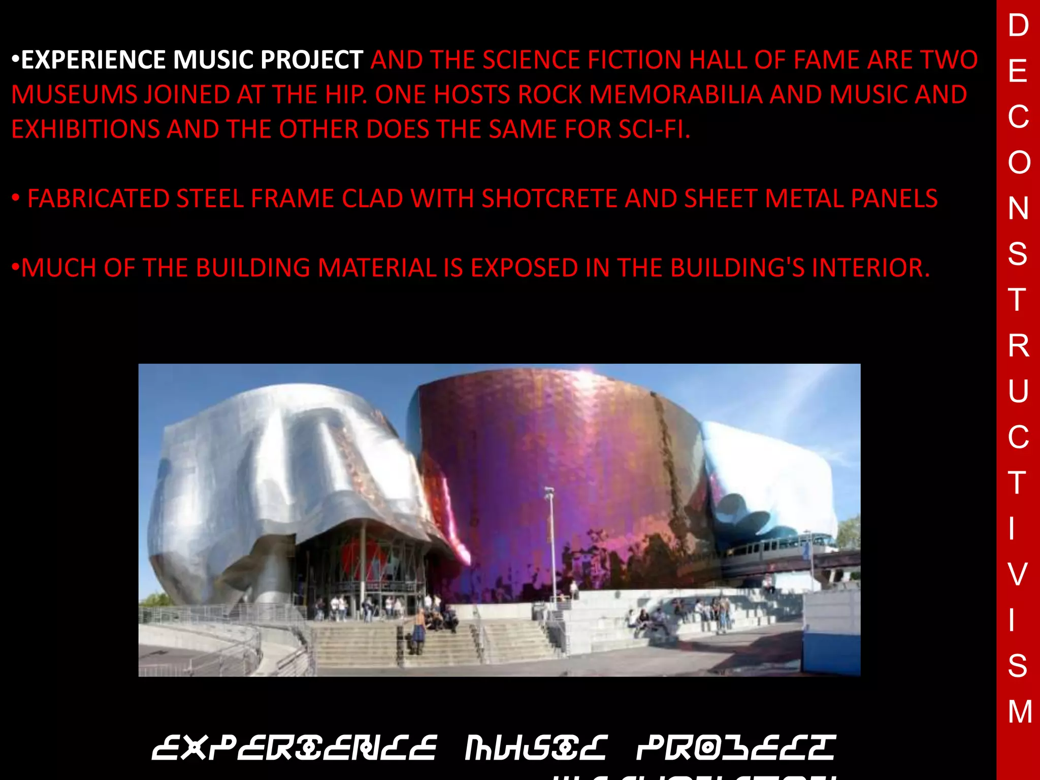D
•EXPERIENCE MUSIC PROJECT AND THE SCIENCE FICTION HALL OF FAME ARE TWO E
MUSEUMS JOINED AT THE HIP. ONE HOSTS ROCK MEMORABILIA AND MUSIC AND
EXHIBITIONS AND THE OTHER DOES THE SAME FOR SCI-FI.                    C
                                                                       O
• FABRICATED STEEL FRAME CLAD WITH SHOTCRETE AND SHEET METAL PANELS    N
•MUCH OF THE BUILDING MATERIAL IS EXPOSED IN THE BUILDING'S INTERIOR.  S
                                                                       T
                                                                       R
                                 T                                     U
                                                                       C
                                                                       T
                                                                       I
                                                                       V
                                                                       I
                                                                       S
                                                                       M
          Experience Music Project
 