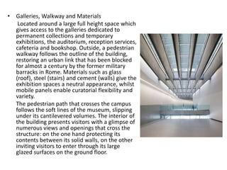 • Galleries, Walkway and Materials
Located around a large full height space which
gives access to the galleries dedicated to
permanent collections and temporary
exhibitions, the auditorium, reception services,
cafeteria and bookshop. Outside, a pedestrian
walkway follows the outline of the building,
restoring an urban link that has been blocked
for almost a century by the former military
barracks in Rome. Materials such as glass
(roof), steel (stairs) and cement (walls) give the
exhibition spaces a neutral appearance, whilst
mobile panels enable curatorial flexibility and
variety.
The pedestrian path that crosses the campus
follows the soft lines of the museum, slipping
under its cantilevered volumes. The interior of
the building presents visitors with a glimpse of
numerous views and openings that cross the
structure: on the one hand protecting its
contents between its solid walls, on the other
inviting visitors to enter through its large
glazed surfaces on the ground floor.
 