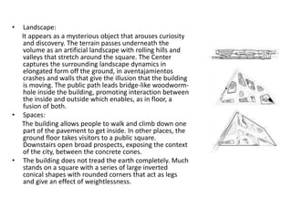 • Landscape:
It appears as a mysterious object that arouses curiosity
and discovery. The terrain passes underneath the
volume as an artificial landscape with rolling hills and
valleys that stretch around the square. The Center
captures the surrounding landscape dynamics in
elongated form off the ground, in aventajamientos
crashes and walls that give the illusion that the building
is moving. The public path leads bridge-like woodworm-
hole inside the building, promoting interaction between
the inside and outside which enables, as in floor, a
fusion of both.
• Spaces:
The building allows people to walk and climb down one
part of the pavement to get inside. In other places, the
ground floor takes visitors to a public square.
Downstairs open broad prospects, exposing the context
of the city, between the concrete cones.
• The building does not tread the earth completely. Much
stands on a square with a series of large inverted
conical shapes with rounded corners that act as legs
and give an effect of weightlessness.
 