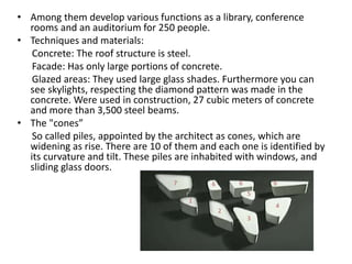 • Among them develop various functions as a library, conference
rooms and an auditorium for 250 people.
• Techniques and materials:
Concrete: The roof structure is steel.
Facade: Has only large portions of concrete.
Glazed areas: They used large glass shades. Furthermore you can
see skylights, respecting the diamond pattern was made in the
concrete. Were used in construction, 27 cubic meters of concrete
and more than 3,500 steel beams.
• The "cones”
So called piles, appointed by the architect as cones, which are
widening as rise. There are 10 of them and each one is identified by
its curvature and tilt. These piles are inhabited with windows, and
sliding glass doors.
 
